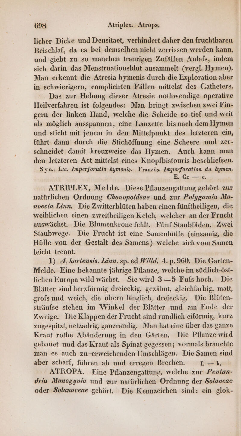 695 Atriplex. Atropa. licher Dicke und Densitaet, verhindert daher den fruchtbaren Beischlaf, da es bei demselben nicht zerrissen werden kann, und giebt zu so manchen traurigen Zufällen Anlafs, indem sich darin das Menstruationsblut ansammelt (vergl. Hymen). Man erkennt die Atresia hymenis durch die Exploration aber in schwierigern, complieirten Fällen mittelst des Catheters. Das zur Hebung dieser Atresie nothwendige operative Heilverfahren ist folgendes: Man bringt zwischen zwei Fin- gern der linken Hand, welche die Scheide so tief und weit als möglich ausspannen, eine Lanzette bis nach dem Hymen und sticht mit jenem in den Mittelpunkt des letzteren ein, führt dann durch die Stichöffnung eine Scheere und zer- - schneidet damit kreuzweise das Hymen. Auch kann man den letzteren Act mittelst eines Knopfbistouris beschliefsen. Syn.: Lat. Imperforatio hymenis. Französ. Imperforation du hymen. E.. Gr. —;e. ATRIPLEX, Melde. Diese Pflanzengattung gehört zur natürlichen Ordnung Chenopoideae und zur Polygamia Mo- noecia Linn. Die Zwitterblüten haben einen fünftheiligen, die weiblichen einen zweitheiligen Kelch, welcher an der Frucht auswächst. Die Blumenkrone fehlt. Fünf Staubfäden. Zwei Staubwege. Die Frucht ist eine Samenhülle (einsamig, die Hülle von der Gestalt des Samens) welche sich vom Samen leicht trennt. 1) 4. hortensis. Linn. sp. ed Willd. 4.p.960. Die Garten- Melde. Eine bekannte jährige Pflanze, welche im südlich-öst- lichen Europa wild wächst. Sie wird 3—5 Fufs hoch. Die Blätter sind herzförmig dreieckig, gezähnt, gleichfarbig, matt, grols und weich, die obern länglich, dreieckig. Die Blüten- sträufse stehen im Winkel der Blätter und am Ende der Zweige. Die Klappen der Frucht sind rundlich eiförmig, kurz zugespitzt, netzadrig, ganzrandig. Man hat eine über das ganze Kraut rothe Abänderung in den Gärten. Die Pflanze wird gebauet und das Kraut als Spinat gegessen; vormals brauchte man es auch zu erweichenden Umschlägen. Die Samen sind aber scharf, führen ab und erregen Brechen. L-—k ATROPA. Eine Pflanzengattung, welche zur Pentan- dria Monogynia und zur natürlichen Ordnung der Solaneae oder Solanaceae gehört. Die Kennzeichen sind: ein glok-