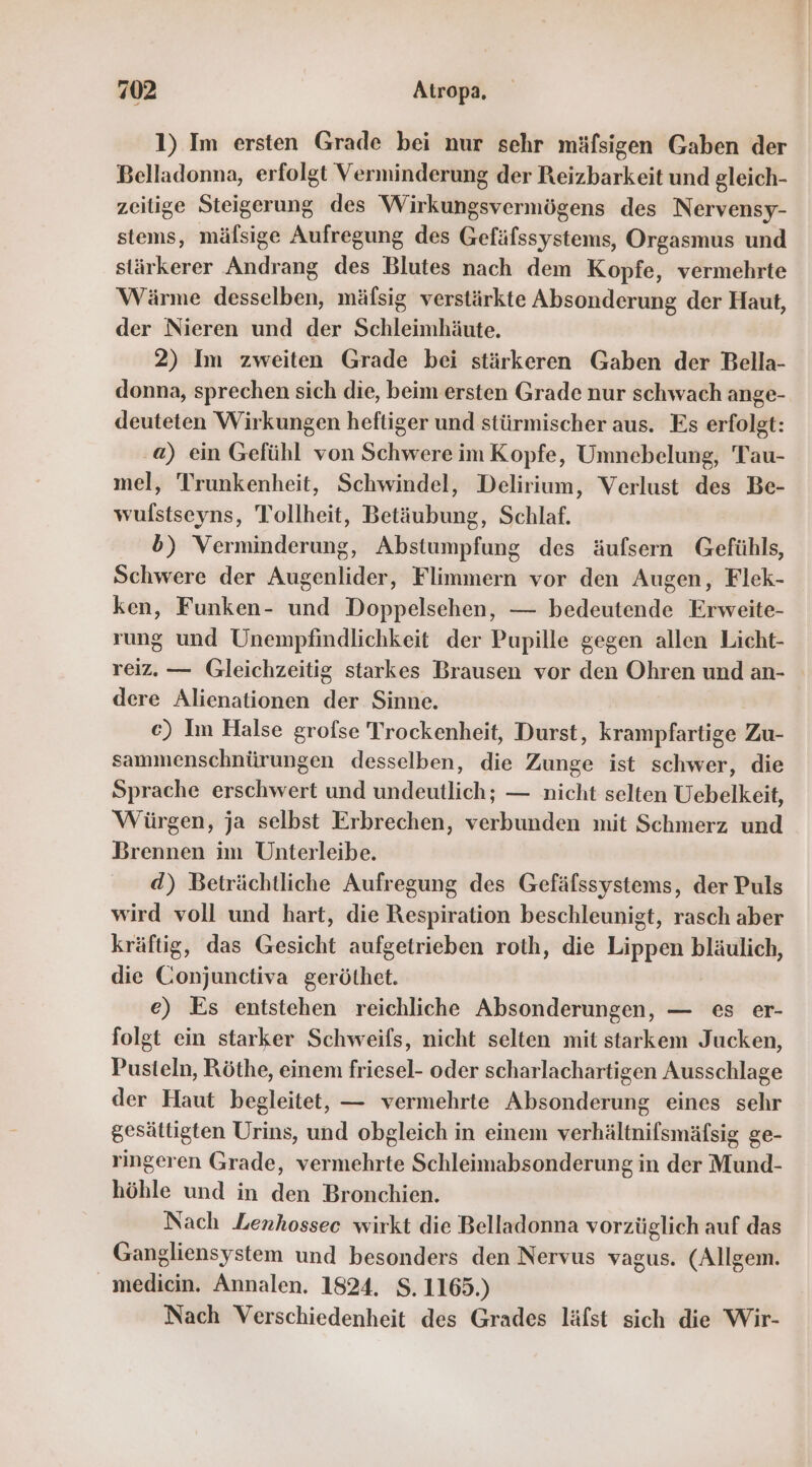 1) Im ersten Grade bei nur sehr mäfsigen Gaben der Belladonna, erfolgt Verminderung der Reizbarkeit und gleich- zeitige Steigerung des Wirkungsvermögens des Nervensy- stems, mäfsige Aufregung des Gefäfssystems, Orgasmus und stärkerer Andrang des Blutes nach dem Kopfe, vermehrte Wärme desselben, mäfsig verstärkte Absonderung der Haut, der Nieren und der Schleimhäute. 2) Im zweiten Grade bei stärkeren Gaben der Bella- donna, sprechen sich die, beim ersten Grade nur schwach ange- deuteten Wirkungen heftiger und stürmischer aus. Es erfolgt: .a) ein Gefühl von Schwere im Kopfe, Umnebelung, Tau- mel, Trunkenheit, Schwindel, Delirium, Verlust des Be- wulstseyns, Tollheit, Betäubung, Schlaf. 5) Verminderung, Abstumpfung des äufsern Gefühls, Schwere der Augenlider, Flimmern vor den Augen, Flek- ken, Funken- und Doppelsehen, — bedeutende Erweite- rung und Unempfindlichkeit der Pupille gegen allen Licht- reiz. — Gleichzeitig starkes Brausen vor den Ohren und an- dere Alienationen der Sinne. c) Im Halse grofse Trockenheit, Durst, krampfartige Zu- sammenschnürungen desselben, die Zunge ist schwer, die Sprache erschwert und undeutlich; — nicht selten Uebelkeit, Würgen, ja selbst Erbrechen, verbunden mit Schmerz und Brennen im Unterleibe. d) Beträchtliche Aufregung des Gefäfssystems, der Puls wird voll und hart, die Respiration beschleunigt, rasch aber kräftig, das Gesicht aufgetrieben roth, die Lippen bläulich, die Conjunctiva geröthet. e) Es entstehen reichliche Absonderungen, — es er- folgt ein starker Schweifs, nicht selten mit starkem Jucken, Pusteln, Röthe, einem friesel- oder scharlachartigen Ausschlage der Haut begleitet, — vermehrte Absonderung eines sehr gesättigten Urins, und obgleich in einem verhältnifsmäfsig ge- ringeren Grade, vermehrte Schleimabsonderung in der Mund- höhle und in den Bronchien. Nach Lenhossec wirkt die Belladonna vorzüglich auf das Gangliensystem und besonders den Nervus vagus. (Allgem. medicin. Annalen. 1824. S. 1165.) Nach Verschiedenheit des Grades läfst sich die Wir-