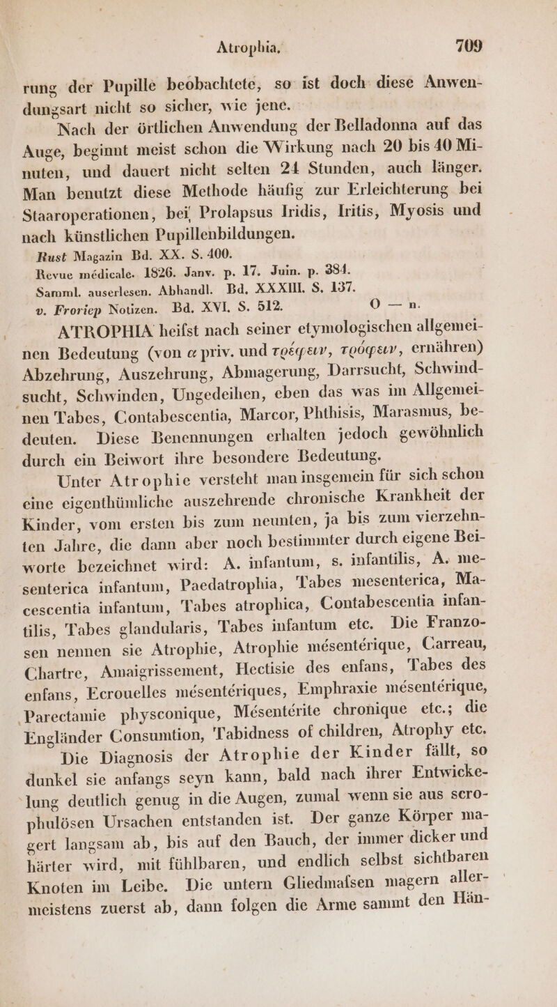 rung der Pupille beobachtete, so: ist doch: diese Anwen- dungsart nicht so sicher, wie jene. | | Nach der örtlichen Anwendung der Belladonna auf das Auge, beginnt meist schon die Wirkung nach 20 bis 40 Mi- nuten, und dauert nicht selten 24 Stunden, auch länger. Man benutzt diese Methode häufig zur Erleichterung bei Staaroperationen, bei, Prolapsus Iridis, Iritis, Myosis und nach künstlichen Pupillenbildungen. Rust Magazin Bd. XX. S. 400. Revue medicale. 1826. Janv. p. 17. Juin. p. 334. Samml. auserlesen. Abhandl. Bd. XXX. S, 137. v. Froriep Notizen. Bd. XVI. S. 512. OÖ —n. ATBROPHIA heifst nach seiner etymologischen allgemei- nen Bedeutung (von « priv. und To&amp;yemv, Toogpsıv, ernähren) Abzehrung, Auszehrung, Abmagerung, Darrsucht, Schwind- ‚sucht, Schwinden, Ungedeihen, eben das was im Allgemei- nen Tabes, Contabescentia, Marcor, Phthisis, Marasmus, be- deuten. Diese Benennungen erhalten jedoch gewöhnlich durch ein Beiwort ihre besondere Bedeutung. I Unter Atrophie versteht man insgemein für sich schon eine eigenthümliche auszehrende chronische Krankheit der Kinder, vom ersten bis zum neunten, ja bis zum vierzehn- ten Jahre, die dann aber noch bestimmter durch eigene Bei- worte bezeichnet wird: A. infantum, s. infantilis, A. me- senterica infantum, Paedatrophia, Tabes mesenterica, Ma- cescentia infantum, Tabes atrophica, Contabescentia infan- tilis, Tabes glandularis, Tabes infantum etc. Die Franzo- sen nennen sie Atrophie, Atrophie mesenterique, Carreau, Chartre, Amaigrissement, Hectisie des enfans, Tabes des enfans, Ecrouelles mesenteriques, Emphraxie mesenterique, Pareetamie physconique, Mesenterite chronique etc.; die Engländer Consumtion, Tabidness of children, Atrophy etc. Die Diagnosis der Atrophie der Kinder fällt, so dunkel sie anfangs seyn kann, bald nach ihrer Entwicke- ‘Jung deutlich genug in die Augen, zumal wenn sie aus scro- phulösen Ursachen entstanden ist. Der ganze Körper ma- gert langsam ab, bis auf den Bauch, der immer dicker und härter wird, mit fühlbaren, und endlich selbst sichtbaren Knoten im Leibe. Die untern Gliedmaflsen magern aller- meistens zuerst ab, dann folgen die Arme sammt den Hän-
