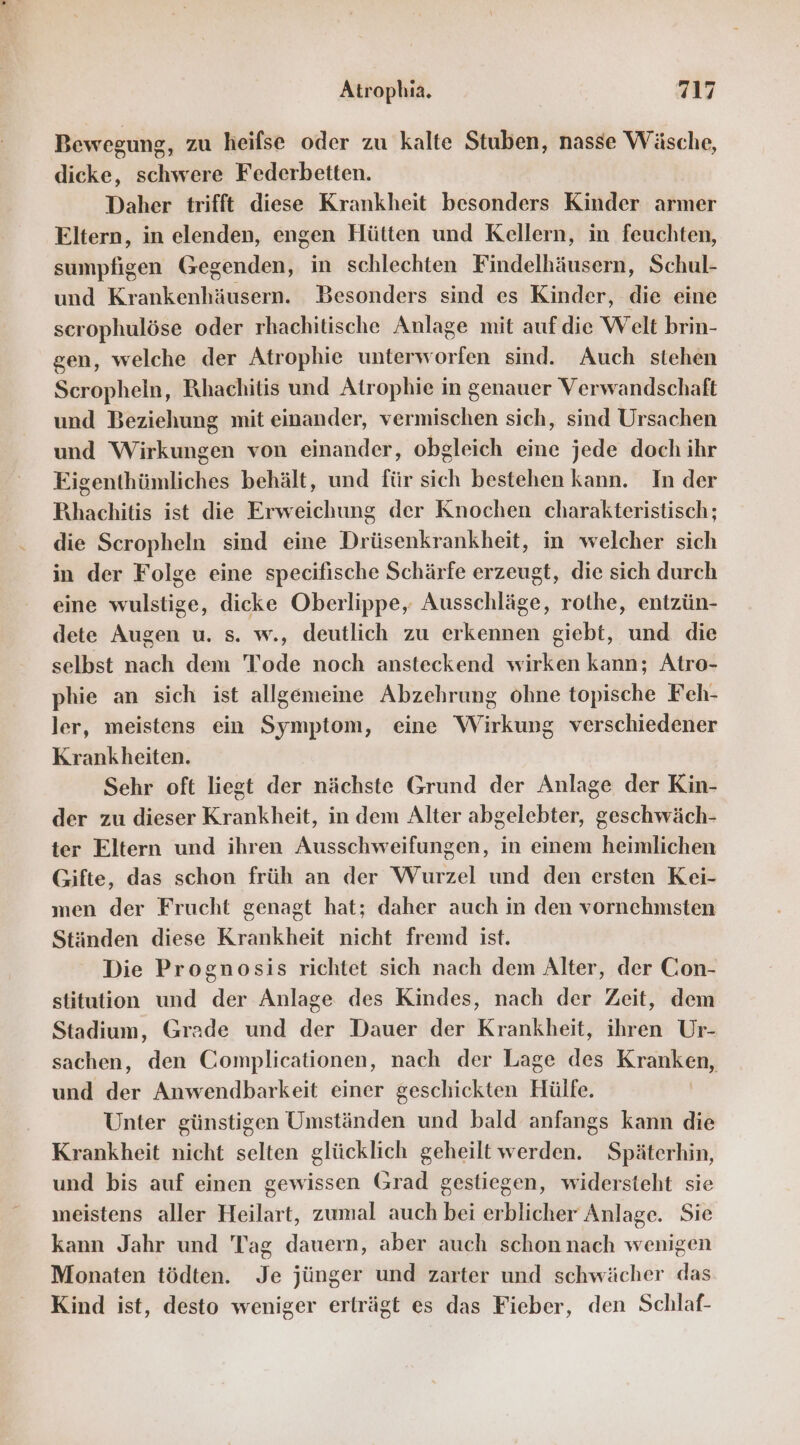 Bewegung, zu heifse oder zu kalte Stuben, nasse Wäsche, dicke, schwere Federbetten. Daher trifft diese Krankheit besonders Kinder armer Eltern, in elenden, engen Hütten und Kellern, in feuchten, sumpfigen Gegenden, in schlechten Findelhäusern, Schul- und Krankenhäusern. Besonders sind es Kinder, die eine scrophulöse oder rhachitische Anlage mit aufdie Welt brin- gen, welche der Atrophie unterworfen sind. Auch stehen Scropheln, Rhachitis und Atrophie in genauer Verwandschaft und Beziehung mit einander, vermischen sich, sind Ursachen und Wirkungen von einander, obgleich eine jede doch ihr Eigenthünmliches behält, und für sich bestehen kann. In der Rıhachitis ist die Erweichung der Knochen charakteristisch; die Scropheln sind eine Drüsenkrankheit, in welcher sich in der Folge eine specifische Schärfe erzeugt, die sich durch eine wulstige, dicke Oberlippe, Ausschläge, rothe, entzün- dete Augen u. s. w., deutlich zu erkennen giebt, und die selbst nach dem Tode noch ansteckend wirken kann; Atro- phie an sich ist allgemeine Abzehrung ohne topische Feh- ler, meistens ein Symptom, eine Wirkung verschiedener Krankheiten. Sehr oft liegt der nächste Grund der Anlage der Kin- der zu dieser Krankheit, in dem Alter abgelebter, geschwäch- ter Eltern und ihren Ausschweifungen, in emem heimlichen Gifte, das schon früh an der Wurzel und den ersten Kei- men der Frucht genagt hat; daher auch in den vornehmsten Ständen diese Krankheit nicht fremd ist. Die Prognosis richtet sich nach dem Alter, der Gon- stitution und der Anlage des Kindes, nach der Zeit, dem Stadium, Grade und der Dauer der Krankheit, ihren Ur- sachen, den Complicationen, nach der Lage des Kranken, und der Anwendbarkeit einer geschickten Hülfe. Unter günstigen Umständen und bald anfangs kann die Krankheit nicht selten glücklich geheilt werden. Späterhin, und bis auf einen gewissen Grad gestiegen, widersteht sie meistens aller Heilart, zumal auch bei erblicher Anlage. Sie kann Jahr und Tag dauern, aber auch schon nach wenigen Monaten tödten. Je jünger und zarter und schwächer das Kind ist, desto weniger erträgt es das Fieber, den Schlaf-