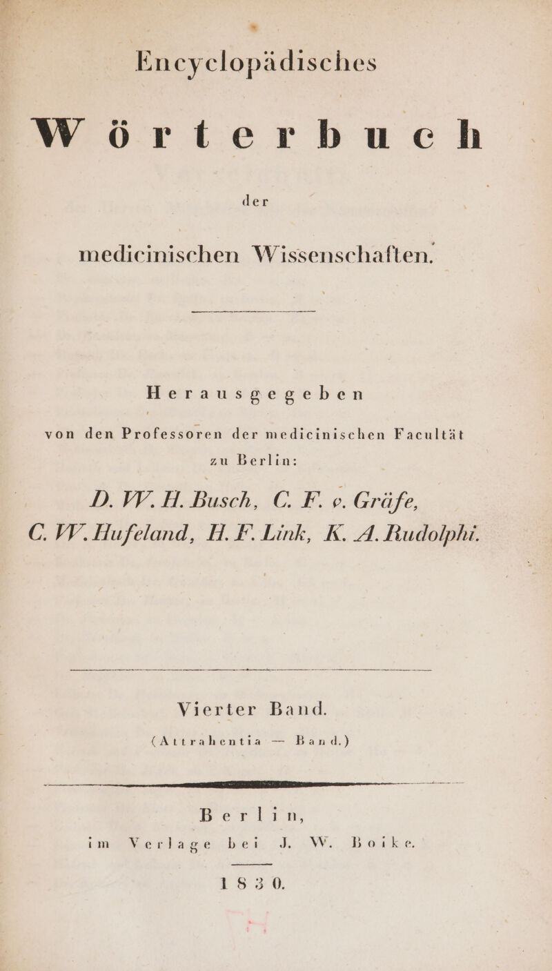 eg * En cyclopädisches Wörterbuch der medicinischen Wissenschaften. en ZZ Herausgegeben von den Professoren der medicinischen Facultät zu Berlin: D. W.H. Busch, C. F. e. Gräfe, C. IV. Hufeland, H.F. Link, K. A. Rudolphi. Vierter Band. (Attrahentia — Band.) Berlin, im Werlag.e ber. :. «WW Beake 1530.