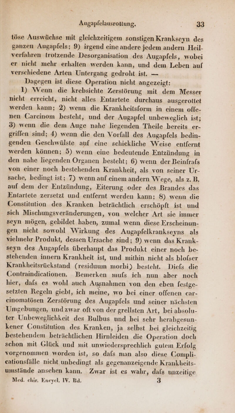 töse Auswüchse mit gleichzeitigem sonstigen Krankseyn des ganzen Augapfels; 9) irgend eine andere jedem andern Heil- verfahren trotzende Desorganisation des Augapfels, wobei er nicht mehr erhalten werden kann, und dem Leben auf verschiedene Arten Untergang gedroht ist. — Dagegen ist diese Operation nicht angezeigt: 1) Wenn die krebsichte Zerstörung mit dem Messer nicht erreicht, nicht alles Entartete durchaus ausgerottet werden kann; 2) wenn die Krankheitsform in einem offe- nen Carcinom besteht, und der Augapfel unbeweglich ist; 3) wenn die dem Auge nahe liegenden Theile bereits er- griffen sind; 4) wenn die den Vorfall des Augapfels bedin- genden Geschwülste auf eine schickliche Weise entfernt werden können; 5) wenn eine bedeutende Entzündung in den nahe liegenden Organen besteht; 6) wenn der Beinfrafs von einer noch bestehenden Krankheit, als von seiner Ur- sache, bedingt ist; 7) wenn auf einem andern Wege, als z.B. auf dem der Entzündung, Eiterung oder des Brandes das Entartete zersetzt und entfernt werden kann; 8) wenn die Constitution des Kranken beträchtlich erschöpft ist und sich Mischungsveränderungen, von welcher Art sie immer seyn mögen, gebildet haben, zumal wenn diese Erscheinun- gen nicht sowohl Wirkung des Augapfelkrankseyns_ als vielmehr Produkt, dessen Ursache sind; 9) wenn das Krank- seyn des Augapfels überhaupt das Produkt einer noch be- stehenden innern Krankheit ist, und mithin nicht als blofser Krankheitsrückstand (residuum morbi) besteht. Diefs die Contraindicationen. Bemerken mufs ich nun aber noch hier, dals es wohl auch Ausnahmen von den eben festge- setzten Regeln giebt, ich meine, wo bei einer offenen car- cinomatösen Zerstörung des Augapfels und seiner nächsten Umgebungen, und zwar oft von der grellsten Art, bei absolu- ter Unbeweglichkeit des Bulbus und bei sehr herabgesun- kener Constitution des Kranken, ja selbst bei gleichzeitig bestehendem beträchtlichen Hirnleiden die Operation doch schon mit Glück und mit unwiedersprechlich gutem Erfolg vorgenommen worden ist, so dafs man also diese Compli- cationsfälle nicht unbedingt als gegenanzeigende Krankheits- umstände ansehen kann. Zwar ist es wahr, dafs unzeitige Med. chir. Eneycl, IV. Ba. 3