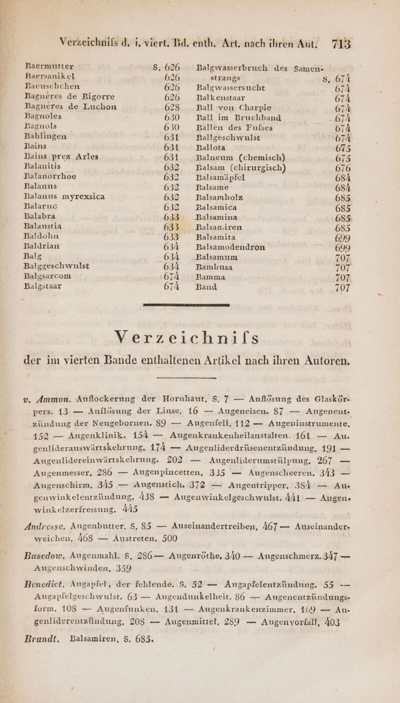 Baermüutter Ss. 626 Balgwasserbruch des Samen- Baersanikel 626 strangs 8.674 Baeuschchen 626 Balgwassersucht 674 Bagueres de Bigorre 626 Balkenstaar 674 Bagneres de Luchon 628 Ball von Charpie 674 Bagnoles 630 Ball im Bruchband 674 Bagnols 630 Ballen des Fufses ne! Bahlingen 631 Ballgeschwulst 674 Bains 631 Ballota 675 Bains.prez Arles 631 Balneum (chemisch) 675 Balanitis 6032 Balsam (chirurgisch) 676 Balanorrhoe 632 DBalsamäpfel 684 Balanus 632 Balsame 684 Balanus myrexsica 6032 Balsamholz 685 Balaruc 632 Balsamica 685 Balabra 633 Balsamina 685: Balaustia 633 Balsauiren 685 Baldohn 633 Balsamita 699 Baldrian 634 Balsamodendron 699 Balg 634 Balsamum 707 Balggeschwulst 634 Bambusa 707 Balgsarcom 674 Bamma 707 Balgstaar 674 Band 7107 n Verzeichnifs der im vierten Bande enthaltenen Artikel nach ihren Autoren. v, Ammon, Auflockerung der Hornhaut, S, 7 — Auflösung des Glaskör- pers. 13 — Auflösung der Linse, 16 — Angeneisen. 87 — Augenent- zundung der Neugebornen, 89 — Augenfell, 112 — Augeninstrumente, 452 — Augenklinik. 154 — Augenkrankenheilanstalten. 161 — Au. genliderauswärtskehrung, 1a — Augenliderdrüsenentzündung, 191 — Augenlidereinwärtskehrung. 202 — Augenliderumstülpung, 267 — Augenmesser, 236 — Augenpincetten, 335 — Augenscheeren. 343 — Augenschirm, 345 — Augenstich. 372 — Augentripper, 38% — Au- genwinkelentzündung, 438 — Augenwinkelgeschwulst. 441 — Augen. ! winkelzerfressung. 445 Andresse, Augenbutter, S, 85 — Auseinandertreiben, 467— Auseinander- weichen, 468 — Austreten. 500 Basedow. Augenmahl. $, 236— Augenröthe, 340 — Augenschmerz. 347 — Augenschwinden, 359 Benedict. Augapfel, der fehlende. $. 52 — Ausgapfelentzündung, 55 -— Angapfelgeschwulst. 63 — Augendunkelheit. 86 — Augenentzündungs- form, 108 — Augenfunken, 131 — Augenkrankenzimmer, 169 — Au- genliderentzündung, 208 — Augenmittel, 239 — Augenyorfall, 403 Brandt. Balsamiren, $. 685.