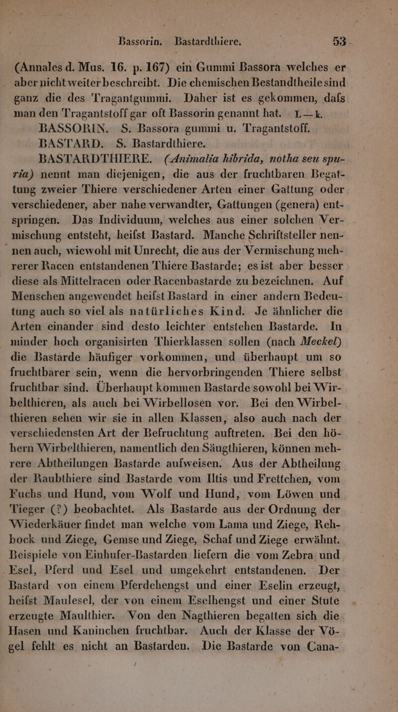 Bassorin. Bastardthiere. 53- (Annales d. Mus. 16. p. 167) ein Gummi Bassora welches er aber nicht weiterbeschreibt. Die chemischen Bestandtheilesind ganz die des Tragantgummi. Daher ist es gekommen, dafs man den Tragantstoffgar oft Bassorin genamnt hat. L—k. BASSORIN. $S. Bassora gummi u. Tragantstoff. BASTARD. S. Bastardthiere. BASTARDTHIERE. (Animalia hibrida, notha seu spu- ria) nennt man diejenigen, die aus der fruchtbaren Begat- tung zweier Thiere verschiedener Arten einer Gattung oder verschiedener, aber nahe verwandter, Gattungen (genera) ent- springen. Das Individuum, welches aus einer solchen Ver- mischung entsteht, ‚heifst Bastard. Manche Schriftsteller nen- “nen auch, wiewohl mit Unrecht, die aus der Vermischung meh- rerer Racen entstandenen Thhiere Bastarde; esist aber besser diese als Mittelracen oder Racenbastarde zu bezeichnen. Auf Menschen angewendet heifst Bastard in einer andern Bedeu- tung auch so viel als natürliches Kind. Je ähnlicher die Arten einander sind desto leichter entstehen Bastarde. In nıinder hoch organisirten Thierklassen sollen (nach Meckel) die Bastarde häufiger vorkommen, und überhaupt um so fruchtbarer sein, wenn die hervorbringenden 'Thiere selbst fruchtbar sind. Überhaupt kommen Bastarde sowohl bei Wir- belthieren, als auch bei Wirbellosen vor. Bei den Wirbel- thieren sehen wir sie in allen Klassen, also auch nach der verschiedensten Art der Befruchtung auftreten. Bei den hö- hern Wirbelthieren, namentlich den Säugthieren, können meh- rere Abtheilungen Bastarde aufweisen. Aus der Abtheilung der Raubthiere sind Bastarde vom Iltis und Frettchen, vom Fuchs und Hund, vom Wolf und Hund, vom Löwen und Tieger (?) beobachtet. Als Bastarde aus der Ordnung der Wiederkäuer findet man welche vom Lama und Ziege, Reh- bock und Ziege, Gemse und Ziege, Schaf und Ziege erwähnt. Beispiele von Einhufer-Bastarden liefern die vom Zebra. und ‚Esel, Pferd und Esel und umgekehrt entstandenen. Der Bastard von einem Pferdehengst und einer Eselin erzeugt, heifst Maulesel, der von einem Eselhengst und einer Stute erzeugte Maulthier. Von den Nagthieren begatten sich die Hasen und Kaninchen fruchtbar. Auch der Klasse der Vö- gel fehlt es nicht an Bastarden. Die Bastarde von Cana-