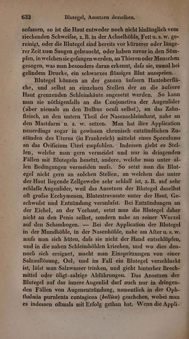 anfassen, so ist die Haut entweder noch nicht hinlänglich vom riechenden Schweilse, z.B. in der Achselhöhle, Fett u. s. w. ge- reinigt, oder die Blutegel sind bereits vor kürzerer oder länge- rer Zeit zum Saugen gebraucht, oder haben zuvor in den Süm- pfen, in welchen sie gefangen werden, an Thieren oder Menschen gesogen, was man besonders daran erkennt, dafs sie, zumal bei gelindem Drucke, ein schwarzes flüssiges Blut ausspeien. - Blutegel können an der ganzen äufsern Hautoberflä- che, und selbst an einzelnen Stellen der an die äufsere Haut grenzenden Schleimhäute angesetzt werden. So kann man sie nöthigenfalls an die Conjunctiva der Augenlider (aber niemals an den Bulbus oculi selbst), an das Zahn- fleisch, an den untern Theil der Nasenschleimhaut, nahe an den Mastdarm u. s. w. seizen. Man hat ihre Application neuerdings sogar in gewissen chronisch entzündlichen Zu- ständen des Uterus (in Frankreich) mittelst eines Speculunis an das Orificium Uteri empfohlen. Indessen giebt es Stel- len, welche man gern vermeidet und nur in dringenden Fällen mit Blutegeln besetzt, andere, welche man unter al- len Bedingungen vermeiden mufs. So setzt man die Blut- egel nicht gern an solchen Stellen, an welchen das unter der Haut liegende Zellgewebe sehr schlaff ist, z.B. auf sehr schlaffe Augenlider, weil das Ansetzen der Blutegel daselbst oft grofse Ecchymosen, Blutextravasate unter der Haut, Ge- schwulst und Entzündung veranlafst. Bei Entzündungen an der Eichel, an der Vorhaut, setzt man die Blutegel daher nicht an den Penis selbst, sondern nahe an seiner Wurzel auf den Schambogen. — Bei der Application der Blutegel in der Mundhöhle, in der Nasenhöhle, nahe am After u. s. w. mufs man sich hüten, dafs sie nicht der Hand entschlüpfen, und in die nahen Schleimhöhlen kriechen, und wo dies den- noch sich ereignet, macht man Einspritzungen von einer Salzauflösung, Oel, und im Fall ein Blutegel verschluckt ist, lälst man Salzwasser trinken, und giebt hinterher Brech- mittel oder öligt-salzige Abführungen. Das Ansetzen der Blutegel auf das innere Augenlid darf auch nur in dringen- den Fällen von Augenentzündung, namentlich in der Oph- thalmia purulenta contagiosa (bellica) geschehen, wobei man es indessen oftmals mit Erfolg gethan hat. Wenn die Appli-