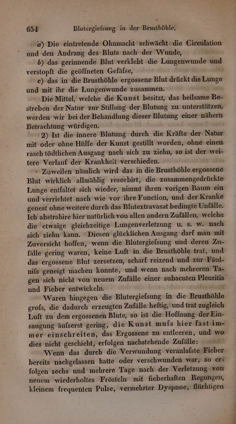 » 654 Blutergielsung in der’ Brusthöhle, 'a) Die eintretende Ohnmacht schwächt‘ die Circulation und den Andrang des Bluts nach der Wunde, | b) das gerinnende Blut verklebt die Lungenwunde und verstopft die geöffneten Gefäfse, 2. c) das in die Brusthöhle ergossene Blut drückt die Lunge und mit ihr die Lungenwunde zusammen. 2 Die Mittel, welche die Kunst besitzt, das heilsame Be- streben der Natur zur Stillung der Blutung zu ‚unterstützen, werden wir bei der Behandlung dieser Blutung einer nähern Betrachtung würdigen. Ä | 2) Ist die innere Blutung durch die Kräfte der Natur mit’ oder ohne Hülfe der Kunst gestillt worden, ohne einen rasch tödtlichen Ausgang 'nach sich zu ziehn, so ist der wei- tere Verlauf der Krankheit verschieden. | “ Zuweilen nämlich wird das in die Brusthöhle ergossene Blut wirklich allmählig resorbirt, die zusammengedrückte Lunge entfaltet sich wieder, nimmt ihren vorigen Raum ein und verrichtet nach wie vor ihre Function, und der Kranke genest ohne weitere durch das Blutextravasat bedingte Unfälle. Ich abstrahire hier natürlich von allen andern Zufällen, welche die etwaige gleichzeitige Lungenverletzung u. s. w. nach sich ziehn kann. Diesen glücklichen Ausgang darf man mit Zuversicht hoffen, wenn die Blutergiefsung und deren Zu- fälle gering waren, keine Luft in die Brusthöhle trat, und das ergossene Blut zersetzen, scharf reizend und zur Fäul- nifs geneigt machen konnte, und wenn nach mehreren Ta- gen sich nicht von neuem Zufälle einer subacuten Pleuritis und Fieber entwickeln. | br Waren hingegen die Blutergiefsung in die Brusthöhle grofs, die dadurch erzeugten Zufälle heftig, und trat zugleich Luft zu dem ergossenen Blute, so ist die Hofinung der Ein- saugung äufserst gering, die Kunst mufs hier fast im- mer einschreiten, das Ergossene zu entleeren, und wo dies nicht geschieht, erfolgen nachstehende Zufälle: Wenn das durch die Verwundung veranlafste Fieber bereits nachgelassen hatte oder verschwunden war, so er- folgen sechs und mehrere Tage nach der Verletzung von neuem wiederholtes Frösteln mit fieberhaften Regungen, kleinem frequenten Pulse, vermehrter Dyspnoe, flüchtigen
