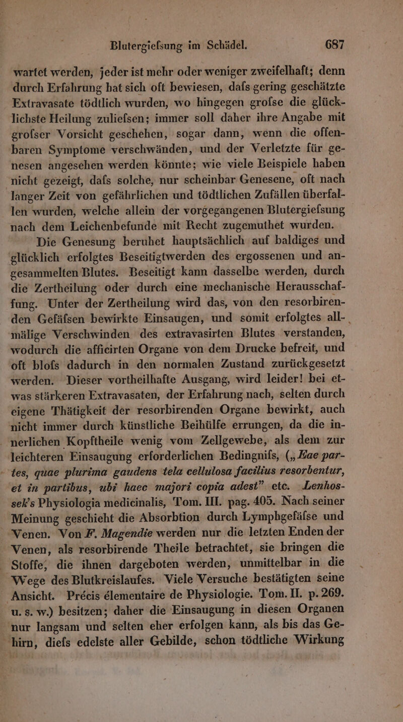 wartet werden, jeder ist mehr oder weniger zweifelhaft; denn durch Erfahrung bat sich oft bewiesen, dafs gering geschätzte Fxtravasate tödtlich wurden, wo hingegen grofse die glück- lichste Heilung zuliefsen; immer soll daher ihre Angabe mit grofser Vorsicht geschehen, sogar dann, wenn die offen- baren Symptome verschwänden, und der Verletzte für ge- nesen angesehen werden könnte; wie viele Beispiele haben ‚nicht gezeigt, dafs solche, nur scheinbar Genesene, oft nach langer Zeit von gefährlichen und tödtlichen Zufällen überfal- len wurden, welche allein der vorgegangenen Blutergiefsung nach dem Leichenbefunde mit Recht zugemuthet wurden. Die Genesung beruhet hauptsächlich auf baldiges und glücklich erfolgtes Beseitigtwerden des ergossenen und an- gesammelten Blutes. Beseitigt kann dasselbe werden, durch die Zertheilung‘ oder durch eine mechanische Herausschaf- fung. Unter der Zertheilung wird das, von den resorbiren- den Gefäfsen bewirkte Einsaugen, und somit erfolgtes all- mälige Verschwinden des extravasirten Blutes verstanden, wodurch die 'affıcirten Organe von dem Drucke befreit, und oft blofs dadurch in den normalen Zustand zurückgesetzt werden. Dieser vortheilhafte Ausgang, wird leider! bei et- was stärkeren Extravasaten, der Erfahrung nach, selten durch eigene Thätigkeit der resorbirenden Organe bewirkt, auch nicht immer durch künstliche Beihülfe errungen, da die in- ‚ nerlichen Kopftheile wenig vom Zellgewebe, als dem zur leichteren Einsaugung erforderlichen Bedingnilfs, („Zae par- - tes, quae plurima gaudens tela cellulosa facilius resorbentur, 'ei in partibus, ubi haec majori copia adest” etc. .Lenhos- sek’s Physiologia medicinalis, Tom. IH. pag. 405. Nach seiner ‘Meinung geschieht die Absorbtion durch Lymphgefälse und Venen. Von F. Magendie werden nur die letzten Enden der Venen, als resorbirende Theile betrachtet, sie bringen die - Stoffe, die ihnen dargeboten werden, unmittelbar in die Wege des Blutkreislaufes. Viele Versuche bestätigten seine Ansicht. Precis elementaire de Physiologie. Tom. II. p. 269. u.s. w.) besitzen; daher die Einsaugung in diesen Organen nur langsam und selten eher erfolgen kann, als bis das Ge- hirn, diefs edelste aller Gebilde, schon tödtliche Wirkung