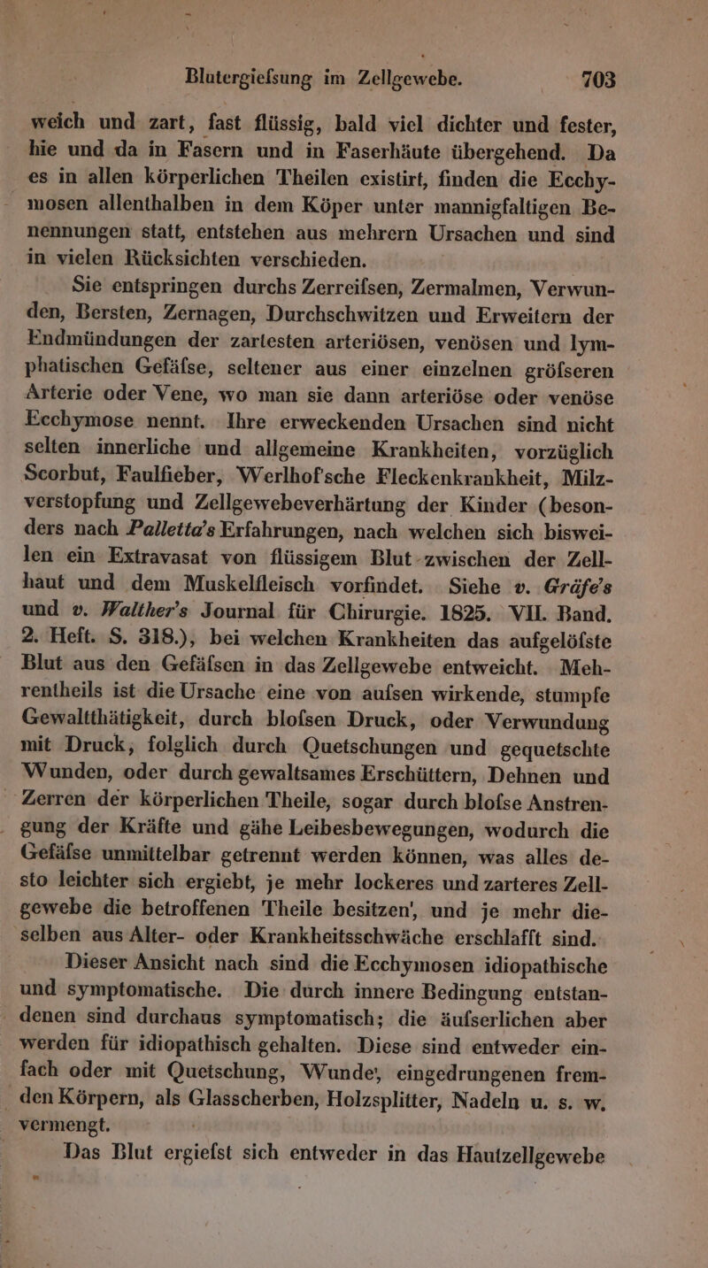 - Blutergiefsung im Zellgewebe. 703 weich und zart, fast flüssig, bald viel dichter und fester, hie und da in Fasern und in Faserhäute übergehend. Da es in allen körperlichen Theilen existirt, finden die Ecchy- mosen allenthalben in dem Köper unter mannigfaltigen. Be- nennungen statt, entstehen aus mehrern Ursachen und sind in vielen Rücksichten verschieden. Sie entspringen durchs Zerreifsen, Zermalmen, Verwun- den, Bersten, Zernagen, Durchschwitzen und Erweitern der Endmündungen der zarlesten arteriösen, venösen und lym- phatischen Gefäfse, seltener aus einer einzelnen gröfseren Arterie oder Vene, wo man sie dann arteriöse oder venöse Ecchymose nennt. Ihre erweckenden Ursachen sind nicht selten innerliche und allgemeine Krankheiten, vorzüglich Scorbut, Faulfieber, Werlhofsche Fleckenkrankheit, Milz- verstopfung und Zellgewebeverhärtung der Kinder (beson- ders nach Palletta’s Erfahrungen, nach welchen sich biswei- len ein Extravasat von flüssigem Blut-zwischen der Zell- haut und dem Muskelileisch vorfindet. Siehe v. Gräfe's und v. Walther's Journal für Chirurgie. 1825. VIL Band. 2. Heft. S. 318.), bei welchen Krankheiten das aufgelöfste Blut aus den Gefäfsen in das Zellgewebe entweicht. Meh- rentheils ist die Ursache eine von aufsen wirkende, stumpfe Gewaltthätigkeit, durch blofsen Druck, oder Verwundung mit Druck, folglich durch Quetschungen und gequetschte Wunden, oder durch gewaltsames Erschüttern, Dehnen und Zerren der körperlichen Theile, sogar durch blofse Anstren- . gung der Kräfte und gähe Leibesbewegungen, wodurch die Gefälse unmittelbar getrennt werden können, was alles de- sto leichter sich ergiebt, je mehr lockeres und zarteres Zell- gewebe die betroffenen Theile besitzen, und je mehr die- selben aus Alter- oder Krankheitsschwäche erschlafft sind. Dieser Ansicht nach sind die Ecchymosen idiopathische und symptomatische. Die durch innere Bedingung entstan- ' denen sind durchaus symptomatisch; die äufserlichen aber werden für idiopathisch gehalten. Diese sind entweder ein- fach oder mit Quetschung, Wunde; eingedrungenen frem- . den Körpern, als Glasscherben, Holzsplitter, Nadeln u, s. w, vermengt. Das Blut ergielst sich entweder in das Hautzellgewebe