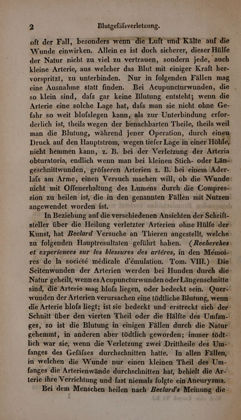 oft der Fall, besonders wenn die Luft wnd Kälte auf die Wunde einwirken. Allein es ist doch sicherer, dieser Hülfe der Natur nicht zu viel zu vertrauen, sondern jede, auch kleine Arterie, aus welcher das Blut mit einiger Kraft her- vorspritzt, zu unterbinden. Nur in folgenden Fällen mag eine Ausnahme statt finden. Bei Acupuncturwunden, die . so klein sind, dafs gar keine Blutung entsteht; wenn die Arterie eine solche Lage hat, dafs man sie nicht ohne Ge- fahr so weit blofslegen kann, als zur Unterbindung erfor- derlich ist, theils wegen der benachbarten Theile, theils weil man die Blutung, a jener Operation, durch einen, Druck auf den Hauptstrom, wegen tiefer Lage in einer Höhle, nicht hemmen kann, z. B. bei der Verletzudg der Arteria obturatoria, endlich wenn man bei kleinen Stich- oder Län-: geschnittwunden, gröfseren Arterien z. B. bei einem Ader- lafs am Arme, einen Versuch machen will, ob die Wunde: nicht mit Offenerhaltung des Lumens durch: die Compres- sion zu heilen ist, die.in den genannten Fällen mit Nutzen angewendet worden ist. | In Beziehung auf die verschiedenen Ansichten der Schrift. steller über die Heilung verletzter ‘Arterien ohne Hülfe 'der Kunst, hat Beclard Versuche an 'T'hieren angestellt, welche‘ zu folgenden Hauptresultaten geführt haben. (Recherches et experiences sur les blessures des arleres, in den Memoi- res de la societe medicale d’emulation. Tom. VII.) Die’ Seitenwunden der Arterien werden bei Hunden durch die’ Natur geheilt, wenn es Acupuncturwunden oder Längenschnitte sind, die Arterie mag blofs liegen, oder bedeckt sein. Quer- wunden der Arterien verursachen eine tödtliche Blutung, wenn die Arterie blofs liegt; ist sie bedeckt und erstreckt sich der’ Schnitt über den vierten Theil oder die Hälfte des Umfan- ges, so ist die Blutung’ in’einigen Fällen durch die Natur gehemmt, in anderen aber tödtlich geworden; immer tödt-' lich war sie, wenn die Verletzung zwei Drittheile des Um- fanges des Gefäfses durchschnitten hatte. In allen Fällen, in welchen die Wunde nur einen kleinen Theil des Um- fanges die Arterienwände durchschnitten hat, behielt die Ar- terie ihre Verrichtung und fast niemals folgte ein Aneurysma. Bei dem Menschen heilen nach’ Beelard’s Meinung die