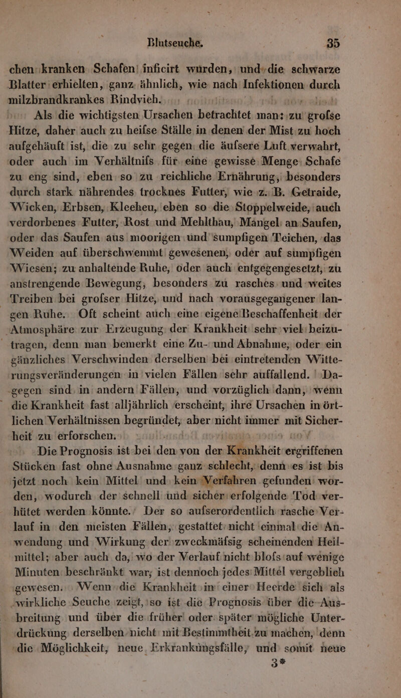 chen: kranken Schafen! inficirt wurden,’ und»die. schwarze Blatter erhielten, ganz: ähnlich, wie nach Iuabgen dureh milzbrandkrankes Rindvieh. | Als die wichtigsten Ursachen betrachtet mansızu! ie Hitze, daher auch zu heifse Ställe in denen’ der Mist: zw hoch aufgehäuft ist, ‚die zu sehr gegen: die äufsere Luft verwahrt, ‘oder auch im Verhältnifs für. eine ‚gewisse: Menge: Schafe zu eng sind, eben: so zu reichliche Ernährung, ‚besonders durch stark nährendes: trocknes Futter, wie z.B. Getraide, Wicken, ‚Erbsen, :Kleeheu, 'eben so ‚die Stoppelweide, auch verdorbenes Futter, Rost und Meblthau, ‚Mangel: an:Saufen, oder das Saufen aus moorigen :und sumpfigen Teichen, :das Weiden auf überschwenmit' gewesenen,; oder auf sumpfigen Wiesen; zu anhaltende Ruhe, oder auch entgegengesetzt, zu anstrengende Bewegung, besonders zu rasches: und ‘weites Treiben bei grofser Hitze, und nach vorausgegangener lan-. gen Ruhe.: Oft scheint auch.eine eigeneiBeschaffenheit der Atmosphäre zur. Erzeugung: der Krankheit: sehr vieh'beizu- tragen, denn man bemerkt eine Zu- und Abnahme, oder ein sänzliches Verschwinden: derselben bei eintretenden Witte- rungsveränderungen in vielen Fällen sehr auffallend. ':Da- ‚gegen sind; in andern Fällen, und vorzüglich dann, wenn die Krankheit fast 'alljährlich erscheint, ihre Ursachen inört- lichen ‘Verhältnissen RER aber ‘nicht immer mit BR heit zw erforschen. | | Die Prognosis ist:bei‘ nn von 2 Krankhöit eigkiffehen Stücken fast ohne Ausnahme ‘ganz schlecht, ‘denn es ist: bis jetzt noch kein Mittel‘ und kein Verfahren ‚gefunden: wor- den, wodurch. der schnell :und: sicher‘ erfolgende Tod: ver- hütet werden könnte.’ Der so aufserordentlich rasche’ Ver- lauf in den meisten Fällen, gestattet‘ nicht 'einmal’die'' An- wendung und Wirkung der''zweckmäfsig scheinenden Heil- mittel; aber auch da, wo der Verlauf: nicht blofs ‘auf wenige Minuten: beschränkt war; ist'dennoch jedes: Mittel vergeblieh gewesen.» Wenn»die Krankheit im‘ einer’ Heerde sich als ‚wirkliche Seuche zeigt, !so: ist die Prognosis über die-Aus- breitung und über die früher! oder: später mögliche Unter- drücküng) derselben nicht: mit Bestinmtheit.zu machen, denn «die Möglichkeit, neue, Erkranküngsfälle, und’ somit neue 3»
