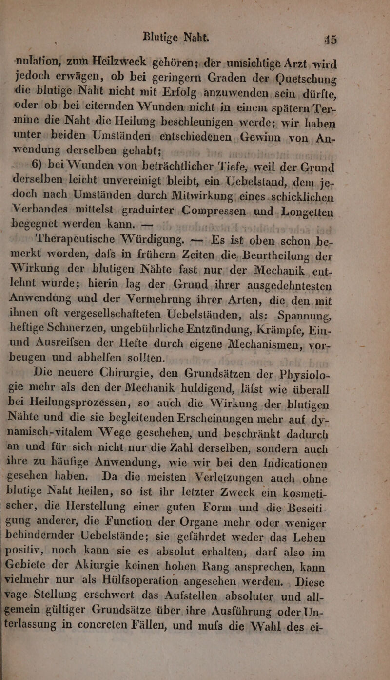 nulation, zum Heilzweck gehören;.der ‚umsichtige Arzt, wird jedoch erwägen, ob bei geringern Graden der ‚Quetschung die blutige Naht nicht mit Erfolg ‚anzuwenden. sein. dürfte, oder: ob: bei eiternden Wunden: nicht in einem spätern Ter- mine die Naht die Heilung: beschleunigen. werde; wir haben unter ‚beiden Umständen: entschiedenen ..Gewiun von An- wendung derselben gehabt; ts inon 6) bei Wunden von beträchtlicher Tiefe, weil der Grund derselben. leicht‘ unvereinigt' bleibt, ein. Uebelstand, dem je- doch nach Umständen durch Mitwirkung eines .schicklichen Verbandes mittelst. graduirter .Compressen. und Longetten begegnet werden kann. — u | BET | Therapeutische Würdigung. — Es ist oben schon be- merkt worden, dafs in frühern. Zeiten. die,.Beurtheilung: der Wirkung der blutigen Nähte fast, nur.‘der Mechanik. ent- lehnt wurde; hierin ‚lag ‚der ‚Grund ihrer ausgedehntesten Anwendüng und der Vermehrung ihrer ‚Arten, die den mit ihnen oft vergesellschafteten. Uebelständen, als: Spannung, heftige Schmerzen, ungebührliche Entzündung, Krämpfe, Ein- und Ausreifsen der Hefte durch eigene Mechanismen, vor- beugen und abhelfen sollten. | Die neuere Chirurgie, den Grundsätzen ‘der. Physiolo- gie mehr als den der Mechanik huldigend, läfst wie überall bei Heilungsprozessen, so auch die Wirkung ‚der blutigen Nähte und die sie begleitenden Erscheinungen mehr auf dy- namisch-vitalem Wege geschehen, und beschränkt dadurch an und für sich. nicht. nur die Zahl derseiben, sondern auch ihre zu häufige Anwendung, wie. wir bei den. Indicationen ‚gesehen haben, Da die meisten Verletzungen auch ohne blutige Naht ‚heilen, so ist ihr letzter Zweck ein kosmeti- scher, die Herstellung einer guten Form und .die Beseiti- gung anderer, die Function der Organe mehr oder weniger behindernder Uebelstände; sie gefährdet weder das Leben positiv, noch kann sie es absolut erhalten, darf also im Gebiete der Akiurgie keinen hohen Rang ansprechen, kann vielmehr nur als Hülfsoperation angesehen werden. . Diese vage Stellung erschwert das Aufstellen absoluter. und all- ‚gemein gültiger Grundsätze über. ihre, Ausführung ‚oder Un- ‚terlassung in concreten Fällen, und mufs die Wahl des ei-