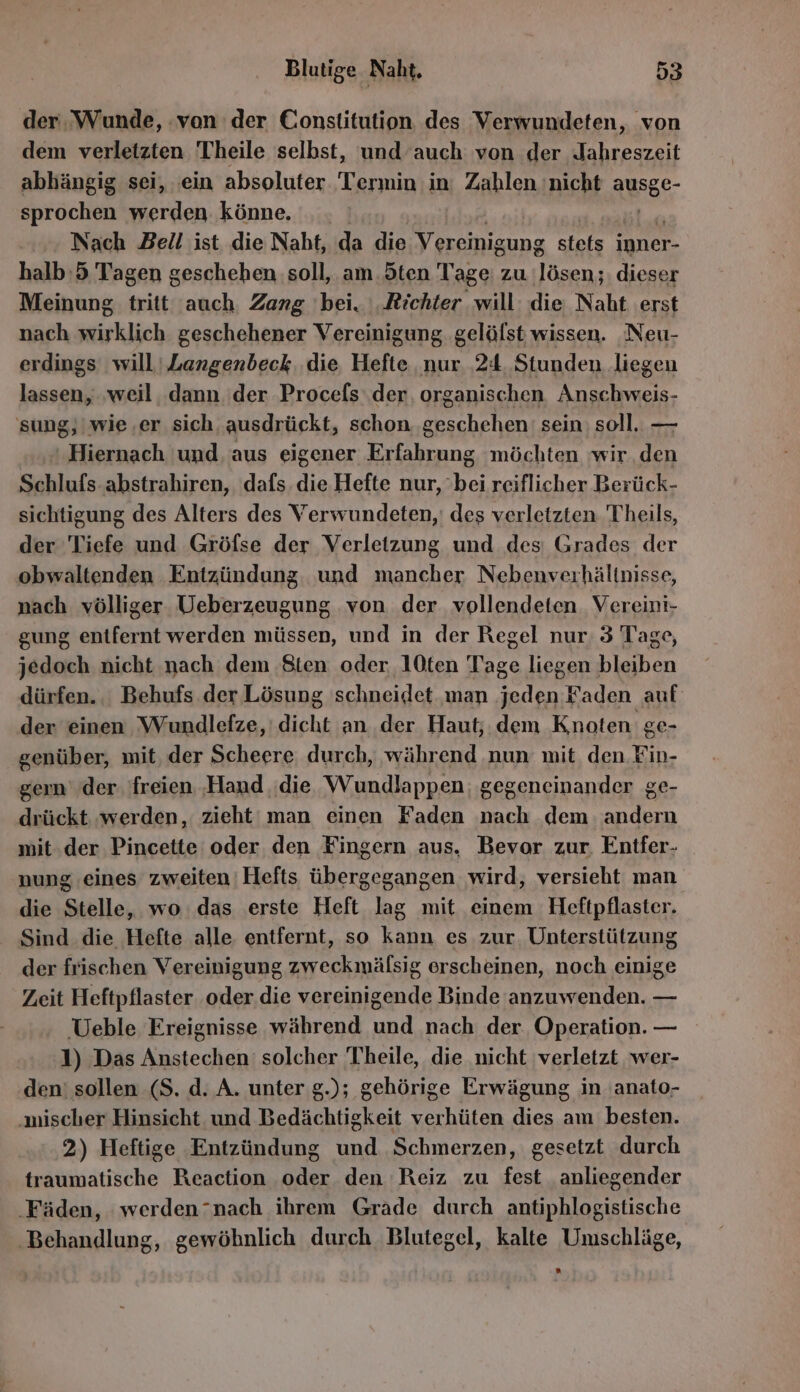 der Wunde, von der Constitution des Verwundeten, von dem verletzten Theile selbst, und auch von der Jahreszeit abhängig sei, 'ein absoluter Termin in: Zahlen nicht AUSEe- sprochen werden könne. Nach Bell ist die Naht, da die NN stets inner- halb:5 Tagen geschehen soll, am. ten Tage: zu lösen ;: dieser Meinung tritt ‚auch. Zang ‘bei. Richter will: die Naht erst nach hie geschehener Vereinigung gelöfst wissen. Neu- erdings will | Langenbeck. die Hefte nur 24 Stunden liegen lassen, ‚weil dann der Procefs ‚der. organischen Anschweis- sung, | wie,er sich, ausdrückt, schon ‚geschehen: sein: soll. — Hiernach und. aus eigener Erfahrung möchten wir den Schlufs abstrahiren, dafs. die Hefte nur, bei reiflicher Berück- sichtigung des Alters des Verwundeten,' des verletzten 'Theils, der Tiefe und Gröfse der Verletzung und des: Grades der obwaltenden Entzündung und mancher Nebenverhältnisse, nach völliger Veberzeugung von der vollendeten. Vereini- gung entfernt werden müssen, und in der Regel nur. 3 Tage, jedoch nicht nach dem Sten oder 10ten Tage liegen bleiben dürfen. Behufs der Lösung schneidet man jeden Faden auf der einen Wundlefze,' dicht an der Haut; dem Knoten ge- genüber, mit, der Scheere durch, während nun mit, den Fin- gender. freien ‚Hand ‚die Wundlappen gegeneinander ge- drückt ‚werden, zieht man einen Faden nach dem. andern mit. der Pincette oder den Fingern aus, Bevor zur. Entfer- nung eines zweiten! Hefts übergegangen wird, versieht man die Stelle, wo: das erste Heft lag mit einem Heftpflaster. Sind die Hefte alle entfernt, so kann es zur Unterstützung der frischen Vereinigung zweckmälsig erscheinen, noch einige Zeit Heftpflaster oder die vereinigende Binde anzuwenden. — ‚Ueble Ereignisse während und nach der Operation. — 1) Das Anstechen' solcher Theile, die nicht verletzt wer- den‘ sollen (S. d. A. unter g.); gehörige Erwägung in 'anato- ‚mischer Hinsicht und Bedächtigkeit verhüten dies am besten. 2) Heftige Entzündung und Schmerzen, gesetzt durch traumatische Reaction oder den Reiz zu fest anliegender ‚Fäden, werden“nach ihrem Grade durch antiphlogistische ‚Behandlung, gewöhnlich durch Blutegel, kalte Umschläge,