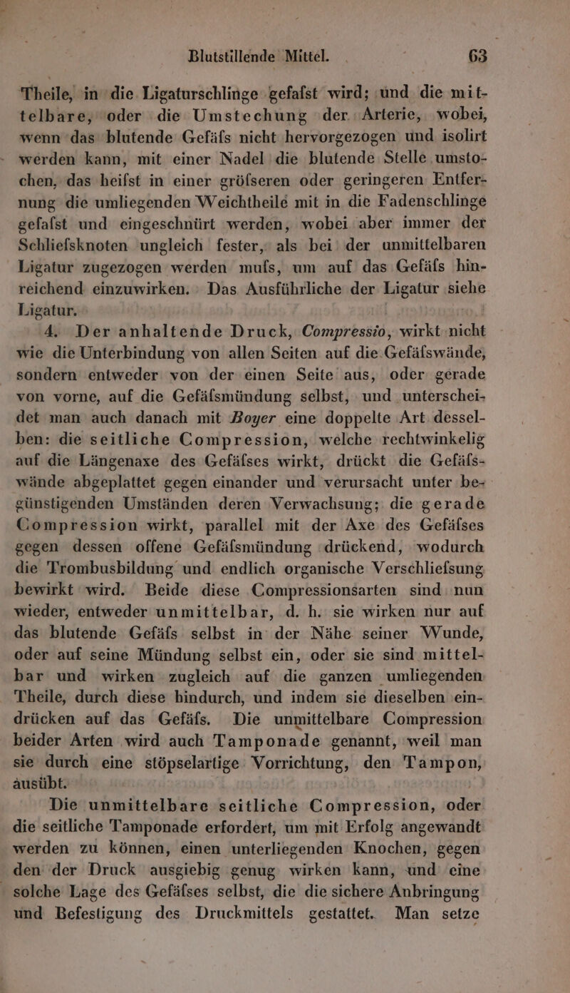 Theile, in die. Ligaturschlinge gefalst wird; ‚und die mit- telbare, ‘oder die Umstechung :der. 'Arterie, wobei, wenn ‘das blutende Gefäfs nicht hervorgezogen und isolirt werden kann, mit einer Nadel die blutende Stelle .umsto- chen, das heifst in einer gröfseren oder geringeren. Entfer- nung die umliegenden Weichtheile mit in die Fadenschlinge gefalst und eingeschnürt ‘werden, wobei ‘aber immer der Schliefsknoten ungleich fester, als bei‘ der unmittelbaren Ligatur zugezogen werden mufs, um auf das Gefäls hin- reichend einzuwirken. : Das Ausführliche der Kiga siehe Ligatur. 4. Der anhaltende Druck, Chrnpkkaiiic, wirkt eis wie die Unterbindung von allen Seiten auf die.Gefälswände, sondern entweder von der einen Seite aus, oder gerade von vorne, auf die Gefälsmündung selbst, und unterschei- det man auch danach mit Zoyer eine doppelte ‚Art: dessel- ben: die seitliche Compression, welche rechtwinkelig auf die Längenaxe des Gefäfses wirkt, drückt die Gefäls- wände abgeplattet gegen einander und verursacht unter be günstigenden Umständen deren Verwachsung; die gerade Gompression wirkt, parallel mit der Axe des Gefäfses gegen dessen offene Gefäfsmündung ‘drückend, wodurch die Trombusbildung und endlich organische Verschliefsung bewirkt wird. Beide diese Compressionsarten sind nun wieder, entweder unmittelbar, d. h. sie wirken nur auf das blutende Gefäfs selbst in’ der Nähe seiner Wunde, oder auf seine Mündung selbst ein, oder sie sind mittel- bar und wirken zugleich auf die ganzen umliegenden Theile, durch diese hindurch, und indem sie dieselben 'ein- drücken auf das Gefäfs, Die unmittelbare Compression beider Arten wird auch Tamponade genannt, weil man sie durch eine stöpselartige: Vorrichtung, den Tampon, ausübt. Die unmittelbare seitliche Compression, ad die seitliche Tamponade erfordert, um mit Erfolg angewandt werden zu können, einen unterliegenden Knbchen; gegen den der Druck ausgiebig genug wirken kann, und’ eine - solche Lage des Gefälses selbst, die die sichere Anbringung und Befestigung des Druckmittels gestattet. Man setze