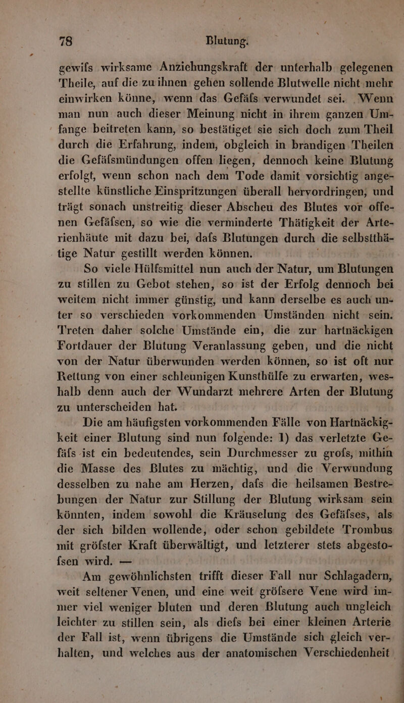 gewils wirksame Anziehungskraft der: unterhalb gelegenen Theile, auf die zuwihnen gehen sollende Blutwelle nicht ‚mehr einwirken könne, ‘wenn das Gefäfls verwundet sei. Wenn man nun auch dieser Meinung nicht in ihrem ganzen Um- fange beitreten kann, so bestätiget sie sich doch zum Theil durch die Erfahrung, indem, obgleich in brandigen Theilen die Gefälsmündungen offen liegen, dennoch Ken Blutung erfolgt, wenn schon nach dem Tode damit vorsichtig ange- stellte künstliche Einspritzungen überall bee una trägt sonach unstreitig dieser Abscheu des Blutes vor offe- nen Gefäfsen, so wie die verminderte Thätigkeit der Arte- rienhäute mit dazu bei, dafs Blutungen durch. die selbstthä- ‚tige Natur gestillt werden können. So viele Hülfsmittel nun auch der Natur, um Blutungen zu stillen zu Gebot stehen, so’ ist der Erfolg dennoch bei weitem nicht immer günstig, und kann is es auch un- ter so verschieden vorkommenden Umständen nicht sein. Treten daher solche Umstände ein, die zur hartnäckigen Fortdauer der Blutung Veranlassung geben, und die nicht von der Natur überwunden werden können, so ist oft nur Rettung von einer schleunigen Kunsthülfe zu erwarten, wes- halb denn auch der Wundarzt mehrere Arten der Blutung zu unterscheiden hat. Die am häufigsten vorkommenden Fälle von Hartnäckig- keit einer Blutung sind nun folgende: 1) das verletzte Ge- fäfs ist ein bedeutendes, sein Durchmesser zu grofs, mithin die Masse des Blutes zu mächtig, und die Verwundung desselben zu nahe am Herzen, dafs die heilsamen Bestre- bungen der Natur zur Stillung der Blutung wirksam sein könnten, indem sowohl die Kräuselung des Gefäfses, als der sich bilden wollende, oder schon gebildete Trombus mit gröfster Kraft überwältigt, und letzterer stets abgesto- {sen wird. — Am gewöhnlichsten trifft dieser Fall nur Schlagen, weit seltener Venen, und eine weit gröfsere Vene wird im- mer viel weniger bluten und deren Blutung auch ungleich leichter zu stillen sein, als diefs bei einer kleinen Arterie der Fall ist, wenn übrigens die Umstände sich gleich ver- halten, und welches aus der anatomischen Verschiedenheit