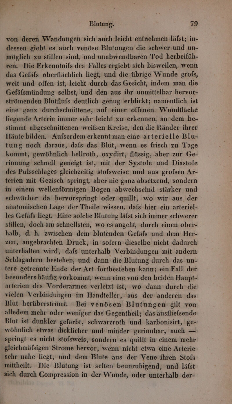 von deren Wandungen sich auch leicht entnehmen läfst; in- dessen giebt es auch 'venöse Blutungen die schwer und un- möglich zu stillen sind, und unabwendbaren Tod herbeifüh- ren. Die Erkenntnifs des Falles ergiebt sich bisweilen, wenn das Gefäfs oberflächlich liegt, und die übrige Wunde grofs, weit und offen ist, leicht durch das Gesicht, indem man die Gefäfsmündung selbst, und den aus ihr unmittelbar hervor- strömenden Blutflufs deutlich genug erblickt; namentlich ist eine ganz durchschnittene, ‘auf einer offenen: Wundfläche liegende Arterie immer sehr leicht zu erkennen, an dem be- stimmt abgeschnittenen weifsen Kreise, den die Ränder ihrer Häute bilden. Aufserdem erkennt man eine arterielle Blu- tung noch daraus, dafs das Blut, wenn es frisch zu Tage kommt, gewöhnlich hellroth, oxydirt, flüssig, aber zur Ge- rinnung schnell geneigt ist, mit der Systole und Diastole des Pulsschlages gleichzeitig stolsweise und aus grofsen Ar- terien mit Gezisch springt, aber nie ganz absetzend, sondern in einem wellenförmigen Bogen abwechselnd. stärker und schwächer da hervorspringt oder quillt, wo wir aus der anatomischen Lage der Theile wissen, dafs hier ein arteriel- les Gefäfs liegt. Eine solche Blutung läfst sich immer schwerer stillen, doch am schnellsten, wo es angeht, durch einen ober- halb, d. h. zwischen dem blutenden Gefäfs und dem Her- zen, angebrachten Druck, in sofern dieselbe nicht dadurch unterhalten wird, dafs unterhalb Verbindungen mit andern Schlagadern hobtebehi und dann die Alniunze durch das un- tere getrennte Ende der Art fortbestehen kann; ein Fall der besonders häufig vorkommt, wenn eine von den beiden Haupt- arterien des Vorderarmes verletzt ist, wo dann durch die vielen Verbindungen im Handteller, ‘aus der anderen das Blut herüberströmt. ‘Bei venösen Blutungen gilt von alledem mehr oder weniger das Gegentheil; das ausfliefsende Blut ist dunkler gefärbt, sohwarzroth und karbonisirt, ge- wöhnlich etwas dicklicher und minder gerinnbar, auch — springt es nicht stofsweis, sondern es quillt in einem mehr gleichmäfsigen Strome hervor, wenn nicht etwa eine Arterie sehr nahe liegt, und dem Blute aus der Vene ihren Stofs mittheilt. Die Blutung ist selten beunruhigend, und läfst sich durch Compression in der Wunde, oder unterhalb der-