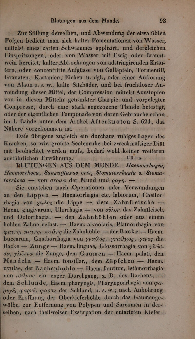 Zur Stillung derselben, und Abwendung der etwa üblen Folgen bedient man sich kalter Fomentationen von Wasser, mittelst eines zarten Schwammes applizirt, und dergleichen Einspritzungen, oder von Wasser mit Essig ‘oder Brannt- wein bereitet, kalter Abkochungen von adstringirenden Kräu- tern, oder concentrirte Aufgüsse von Galläpfeln, Tormentill, Granaten, Kastanien, Eichen u. dgl., oder einer Auflösung von Alaun u. s. w., kalte Sitzbäder, und: bei fruchtloser An- wendung dieser Mittel, der Gompression mittelst Ausstopfen von in diesen Mitteln: getränkter Charpie und: vorgelegter Compresse, durch eine stark angezogene Tbinde befestigt, oder der eigentlichen Tamponade von deren Gebrauche schon . im I. Bande unter dem Artikel AHEROR IF ORTE S. 624., das Nähere vorgekommen ist. | Dafs übrigens zugleich ein durchaus ailhlgen Lager be Kranken, so wie gröfste Seelenruhe bei zweckmäfsiger Diät mit beobachtet werden muls, bedarf wohl keiner weiteren ausführlichen Erwähnung. Ull-n. BLUTUNGEN AUS DEM MUNDE, Haemorrhagia, Haemorrhoea, Sanguifluzus oris, Stomatorrhagia s. Sioma- .torrhoea — von orou« der Mund und: gayn. — Sie entstehen nach ‚Operationen oder Verwundungen an den Lippen — Haemorrhagia' etc.‘ labiorum, Cheilor- rhagia von ysılog die Lippe — dem Zahnfleische — Een; gingivarum, Ulorrhagia — von ovAov. das: Zahnfleisch, und Oulorrhagia, — den Zahnhöhlen oder aus einem hohlen Zahne selbst. — Haem. alveolaris, Platnorrhagia von parın, narvn, nadvn die Zahnhöhle — der Backe — Haem. buccarum, Gnathorrhagia von yvadtog, | yvadwog, yevog die. Backe — Zunge — Haem. linguae, Glossorrhagia von yAwo- 00, yAorra die Zunge, dem Gaumen — Haem. palati, den Mandeln — Haem. tonsillar., dem Zäpfchen — Haem. uvulae, der Rachenhöhle — Haem. faucium, Isthmorrhagia von ıcÖ wog ein enger Durchgang, z. B. des Rachens, — dem Schlunde, Haem. pharyngis, Pharyngorrhagia von pe- ovy&amp;, papvf, paoog der Schlund, u. s. w.; nach Anbohrung oder Eröffnung der Oberkieferhöhle durch das Gaumenge- wölbe, zur Entfernung, ‚von Polypen und Sarcomen in der- ‚selben, nach beiläzeeg Exstirpation der entarteten Kiefer-