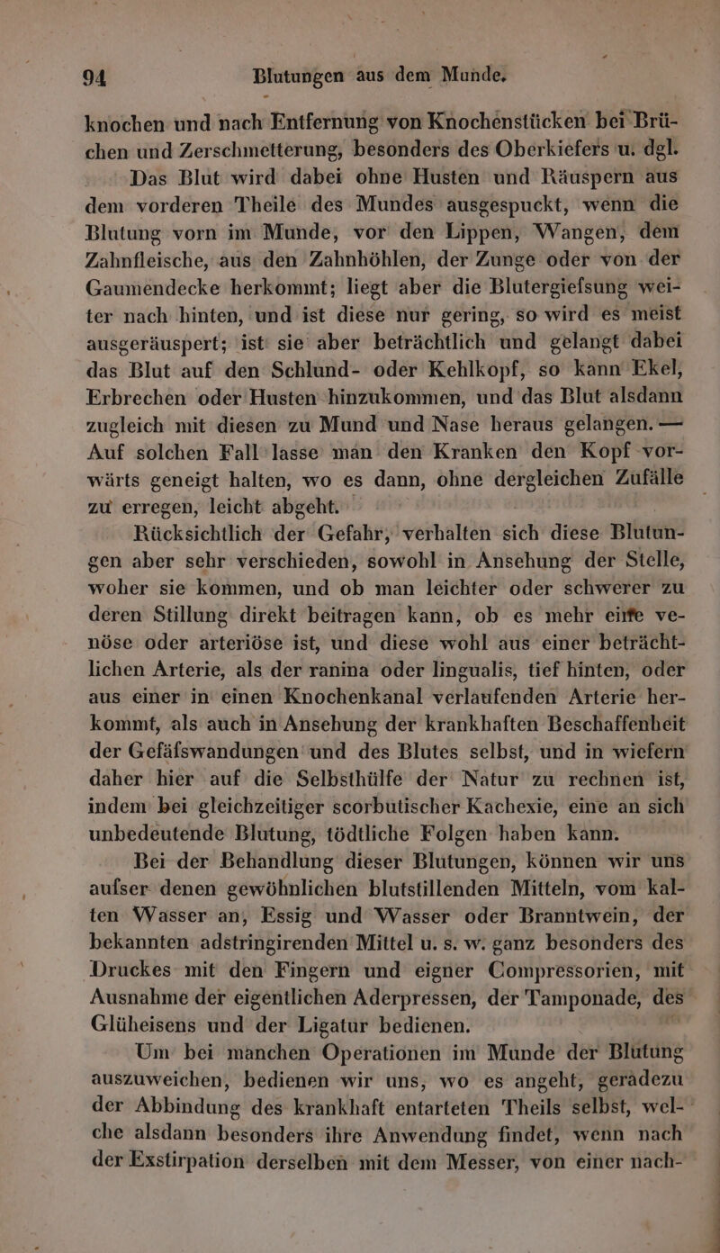 knochen und nach Entfernung von Knochenstücken bei Brü- chen und Zerschmetterung, besonders des Oberkiefers u. dgl. Das Blut wird dabei ohne Husten und Räuspern aus dem vorderen Theile des Mundes ausgespuckt, wenn die Blutung vorn im Munde, vor den Lippen, Wangen, dem Zahnfleische, aus den Zahnhöhlen, der Zunge oder von der Gaumendecke herkommt; liegt aber die Blutergielsung wei- ter nach ‚hinten, und ist diese nur gering, so wird es meist ausgeräuspert; ist! sie aber beträchtlich und gelangt dabei das Blut auf den Schlund- oder Kehlkopf, so kann Ekel, Erbrechen oder Husten 'hinzukommen, und das Blut alsdann zugleich mit diesen zu Mund und Nase heraus gelangen. — Auf solchen Fall’lasse man den Kranken den Kopf vor- wärts geneigt halten, wo es dann, ohne dergleichen Zufälle zu erregen, leicht abgeht. Rücksichtlich der Gefahr, verhalten sich diese Biken. gen aber sehr verschieden, sowohl in Ansehung der Stelle, woher sie kommen, und ob man leichter oder schwerer zu deren Stillung direkt beitragen kann, ob es mehr eirfe ve- nöse oder arteriöse ist, und diese wohl aus einer beträcht- lichen Arterie, als der ranina oder lingualis, tief hinten, oder aus einer in einen Knochenkanal verlaufenden Arterie her- kommt, als auch in Ansehung der krankhaften Beschaffenheit der Gefäfswandungen und des Blutes selbst, und in wiefern daher hier auf die Selbsthülfe der‘ Natur zu rechnen ist, indem’ bei gleichzeitiger scorbutischer Kachexie, eine an sich unbedeutende Blutung, tödtliche Folgen haben kann. Bei der Behandlung dieser Blutungen, können wir uns aufser denen gewöhnlichen blutstillenden Mitteln, vom kal- ten Wasser an, Essig und Wasser oder Branntwein, der bekannten adstringirenden Mittel u. s. w. ganz besonders des Druckes mit den Fingern und eigner Compressorien, mit Ausnahme der eigentlichen Aderpressen, der Tamponade, \= Glüheisens und der Ligatur bedienen. Um bei manchen Operationen im Munde der Blutung auszuweichen, bedienen wir uns, wo es angeht, geradezu che alsdann besonders ihre Anwendung findet, wenn nach der Exstirpation derselben mit dem Messer, von einer nach- u nn Zt u