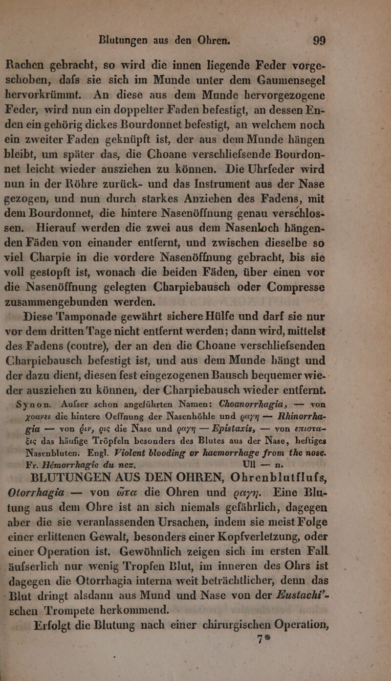 Rachen gebracht, so wird die innen liegende Feder vorge- schoben, dafs sie sich im Munde unter dem Gaumensegel hervorkrümmt. An diese aus dem Munde hervorgezogene Feder, wird nun ein doppelter Faden befestigt, an dessen En- den ein gehörig dickes Bourdonnet befestigt, an welchem noch ein zweiter Faden geknüpft ist, der aus dem Munde hängen bleibt, um später das, die Choane verschliefsende Bourdon- net leicht wieder ausziehen zu können. Die Uhrfeder wird nun in der Röhre zurück- und das Instrument aus der Nase gezogen, und nun durch starkes Anziehen des Fadens, mit dem Bourdonnet, die hintere Nasenöffnung genau verschlos- sen. Hierauf werden die zwei aus dem Nasenloch hängen- den Fäden von einander entfernt, und zwischen dieselbe so viel Charpie in die vordere Nasenöffnung gebracht, bis sie voll gestopft ist, wonach die beiden Fäden, über einen vor die Nasenöffnung gelegten Charpiebausch oder Compresse zusammengebunden werden. Diese Tamponade gewährt sichere Hülfe und darf sie nur vor dem dritten Tage nicht entfernt werden; dann wird, mittelst des Fadens (contre), der an den die Choane verschliefsenden Charpiebausch befestigt ist, und aus dem Munde hängt und der dazu dient, diesen fest eingezogenen Bausch bequemer wie- der ausziehen zu können, der Charpiebausch wieder entfernt. Synon. Aufser schon angeführten Namen: Choanorrhagia, — von xoaveı die hintere Oeffnung der Nasenhöhle und g«/7 — Rhinorrha- gia — von 6wv, oıs die Nase und 0077 — Epistaris, — von emioru- $ıs das häufige Tröpfeln besonders des Blutes aus der Nase, heftiges Nasenbluten. Engl. Violent blooding or haemorrhage from the nose. Fr. Hemorrhagie. du nez. | Ul—n BLUTUNGEN AUS DEN OHREN, Ohrenblutflufs, Otorrhagia — von wre die Ohren und oayn. Eine Blu- tung aus dem Ohre ist an sich niemals gefährlich, dagegen aber die sie veranlassenden Ursachen, indem sie meist Folge einer erlittenen Gewalt, besonders einer Kopfverletzung, oder einer Operation ist. Gewöhnlich zeigen sich im ersten Fall äufserlich nur wenig Tropfen Blut, im inneren des Ohrs ist dagegen die Otorrhagia interna weit beträchtlicher, denn. das -Blut dringt alsdann aus Mund und Nase von der Eustach?- schen Trompete herkommend. | Erfolgt die Blutung nach einer chirurgischen Operation, 7%