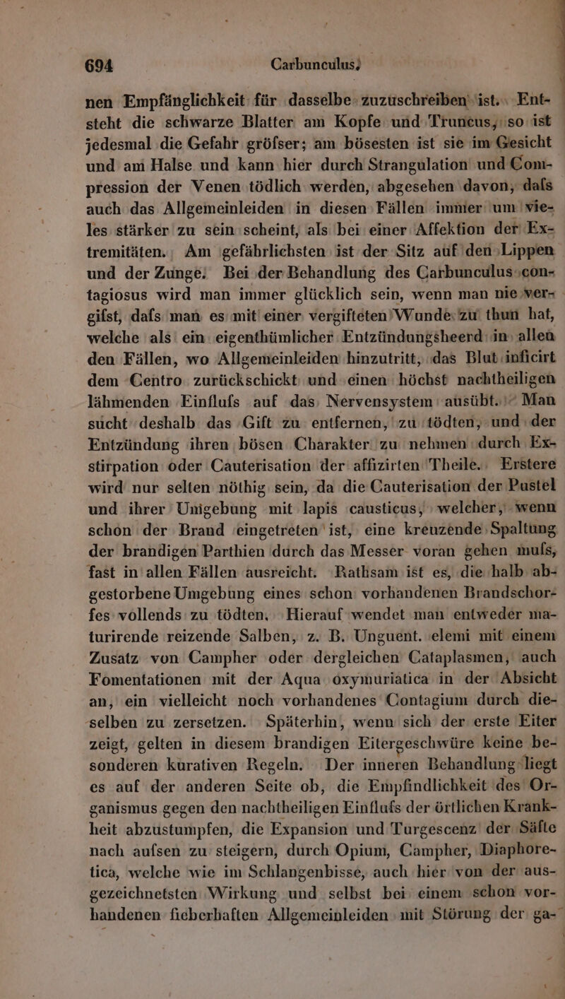 nen Empfänglichkeit: für dasselbe zuzuschreiben‘ ist. Ent- | steht die schwarze Blatter am Kopfe: und 'Truncus, so ist jedesmal ‚die Gefahr gröfser; am bösesten ist sie im Gesicht und am Halse und kann hier durch Strangulation' und Com- pression der Venen tödlich werden, abgesehen ‘davon, dals auch das Allgemeinleiden in diesen Fällen immer um |vie- les stärker zu sein scheint, als 'bei einer Affektion der’ Ex- tremitäten.; Am gefährlichsten ist der Sitz auf den »Lippen und der Zunge! Bei ‚der Behandlung des Carbunculuscon- tagiosus wird man immer glücklich sein, wenn man nie ver- gifst, dafs man es mit! einer vergifteten’ Wunde: zu‘ thun hat, welche als’ ein eigenthümlicher Entzündungsheerd in: allen den Fällen, wo Allgemeinleiden hinzutritt, ‚das Blut‘inficirt dem ‘Centro. zurückschickt; und einen höchst nachtheiligen lähmenden Einflufs auf das; Nervensystem ' ausübt.” Man sucht ‘deshalb das Gift zu entfernen, zu 'tödten, und ı der Entzündung ihren ;bösen Charakter: zu nehmen durch Ex- stirpation oder Cauterisation der affızirten Theile. Erstere wird nur selten nöthig sein, da die Cauterisation der Pustel und ihrer 'Umigebung mit lapis 'causticus, welcher, wenn schon der Brand eingetreten ist, eine kreuzende Spaltung der brandigen Parthien durch das Messer voran gehen muls, fast in'allen Fällen ausreicht. ‘Rathsam ist es, ‚die ‘halb ab- gestorbene Umgebung eines schon: vorhandenen Brandschor- fes vollends zu tödten, Hierauf ‘wendet man entweder ma- turirende reizende Salben, z. B. Unguent. 'elemi mit einem Zusatz von Campher oder dergleichen Cataplasmen, auch Fomentationen mit der Aqua oxymuriatica in der Absicht an, ein vielleicht noch vorhandenes Contagium durch die- selben zu zersetzen. Späterhin, wenn sich der’ erste Eiter zeigt, gelten in diesem brandigen Eitergeschwüre keine be- sonderen kurativen Regeln. Der inneren Behandlung liegt es auf der anderen Seite ob, die Empfindlichkeit des Or- ganismus gegen den nachtheiligen Einflufs der örtlichen Krank- heit abzustumpfen, die Expansion und Turgescenz' der ‚Säfte nach aufsen zu steigern, durch Opium, Gampher, Diaphore- tica, welche wie im Schlangenbisse, auch hier 'von der aus- gezeichnetsten Wirkung und selbst bei’ einem schon vor- handenen fieberhaften Allgemeinleiden mit Störung der ga-