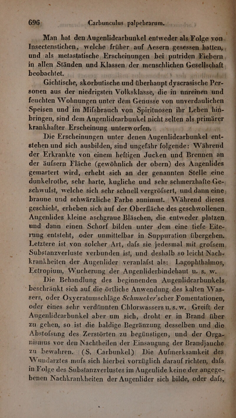 Man hat den’ Augenlidcarbunkel entweder als; Folge von. und als metastatische, Erscheinungen bei putriden, Fiebern , in allen Ständen und Klassen er menschlichen Gesellschaft, beobachtet. RT Gichtische, skorbutische und überhaupt mess Per- sonen aus der niedrigsten Volksklasse, die‘in unreinen 'und feuchten Wohnungen ı unter dem Genusse von unverdaulichen Speisen und im Mifsbrauch von Spirituosen ihr Leben hin- bringen, sind dem Augenlidcarbunkel nicht selten als: PrmnargT N Er an ae unterworfen. 4 Die Erscheinungen unter denen Augen te eht- stehen und sich len sind ungefähr Tolkeilde: Während der Erkrankte von einem en Jucken u Brennen an der äufsern Fläche (gewöhnlich der obern) des Augenlides gemartert wird, erhebt ‚sich an der genannten Stelle ‚eine dunkelrothe, sehr harte, kugliche und sehr schmerzhafte -Ge-; schwulst, welche sich sehr schnell vergrölsert, und dann eine; braune und schwärzliche Farbe annimmt. : Während dieses ‘geschieht, erheben sich auf der Oberfläche des geschwollenen. Augenlides kleine aschgraue Bläschen, die entweder. platzen und dann einen. Schorf bilden unter .dem. eine tiefe: Eite-., rung entsteht, oder unmittelbar in Suppuration übergehen. Letztere ist, von solcher ‚Art, dafs sie jedesmal mit. grofsem, Substanzverluste verbunden ist, und deshalb so leicht Nach- krankheiten der Augenlider veranlafst als: Lagophthalmos, Ectropiun, Wucherung der Augenliderbindehaut u. s. w.. ‘beschränkt sich auf die.örtliche Anwendung. des kalten Was- sers, oder Oxycratumschläge Schmucker’scher Fomentationen, oder eines sehr verdünnten Chlorwassers u. s. w. ı Greift der zu gehen, so ist die baldige Begränzung desselben und ‚die nismus vor den Nachtheilen der Einsaugung der Brandjauche. zu bewahren. '(S, Carbunkel) Die Aufmerksamkeit ‚des Wundarztes mufs sich hierbei vorzüglich darauf richten, dafs. in Folge des Substanzverlustes im Augenlide keine.der angege- ne u en De Fe , ct Kl SE A ne 9