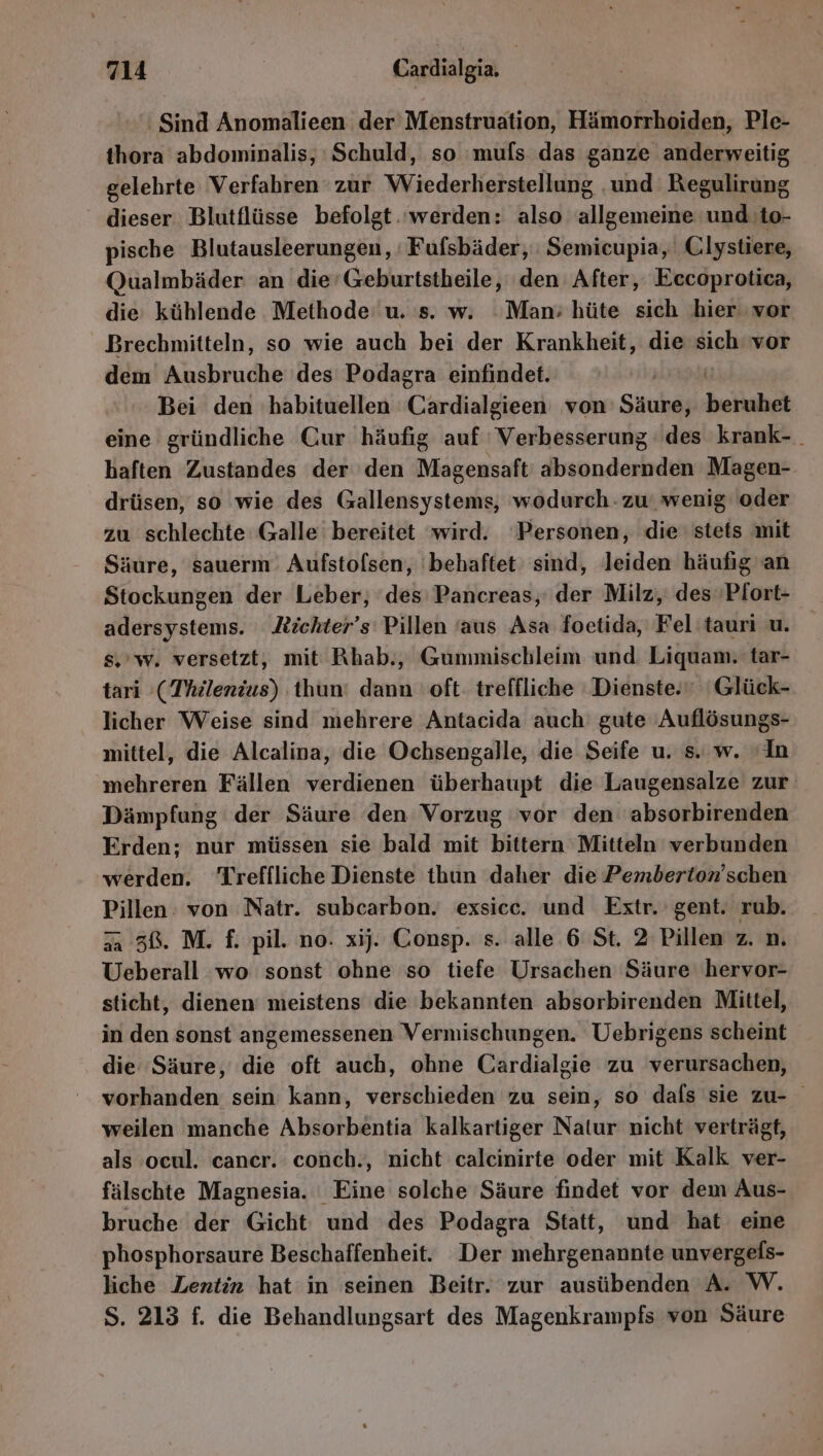 Sind Anomalieen der Menstruation, Hämorrhoiden, Ple- ihora abdominalis, Schuld, so 'muls das ganze anderweitig gelehrte Verfahren zur Wiederherstellung ‚und Regulirung dieser Blutflüsse befolgt ‘werden: also allgemeine und to- pische Blutausleerungen, Fufsbäder, Semicupia, Clystiere, Qualmbäder an die’Geburtstheile, den After, Eccoprotica, die kühlende Methode: u. s. w. ‘Man; hüte sich hier vor Brechmitteln, so wie auch bei der Krankheit, die Rich vor dem Ausbruche des Podagra einfindet. Bei den habituellen Cackaldigenl von Säure, beruhet eine gründliche Cur häufig auf Verbesserung ' des krank- . haften Zustandes der den Magensaft' absondernden Magen- drüsen, so wie des Gallensystems, wodurch - zu‘ wenig oder zu schlechte Galle bereitet wird. ‘Personen, die stets mit Säure, sauerm: Aufstolsen, ‘behaftet sind, leiden häufig an Stockungen der Leber, des Pancreas, der Milz, des»Pfort- adersystems. ichter’s Pillen ‘aus Asa foetida, Fel tauri u. s,'w. versetzt, mit Rhab., Gummischleim und. Liquam. tar- tari (Thilenius) thun: dann oft: treffliche Dienste.” 'Glück- licher Weise sind mehrere Antacida auch gute ‚Auflösungs- mittel, die Alcalina, die Ochsengalle, die Seife u. s. w. ‘In mehreren Fällen verdienen überhaupt die Laugensalze zur Dämpfung der Säure den Vorzug vor den absorbirenden Erden; nur müssen sie bald mit bittern Mitteln verbunden werden. Treffliche Dienste thun daher die Pemberton’schen Pillen: von Natr. subcarbon. exsicc. und Extr. gent. rub. 7a 38. M. f. pil. no. xij. Consp. s. alle 6 St. 2 Pillen z. n. Ueberall wo sonst ohne so tiefe Ursachen Säure 'hervor- sticht, dienen’ meistens die bekannten absorbirenden Mittel, in den sonst angemessenen Vermischungen. Uebrigens scheint die Säure, die oft auch, ohne Cardialgie zu verursachen, vorhanden sein kann, verschieden zu sein, so dafs sie zu- weilen manche Absorbentia kalkartiger Natur nicht verträgt, als ocul. cancer. conch., nicht calcinirte oder mit Kalk ver- fälschte Magnesia. Eine solche Säure findet vor dem Aus- bruche der Gicht und des Podagra Statt, und hat eine phosphorsaure Beschaffenheit. Der mehrgenannte unvergefs- liche Lentin hat in seinen Beitr. zur ausübenden A. W. S. 213 f. die Behandlungsart des Magenkrampfs von Säure