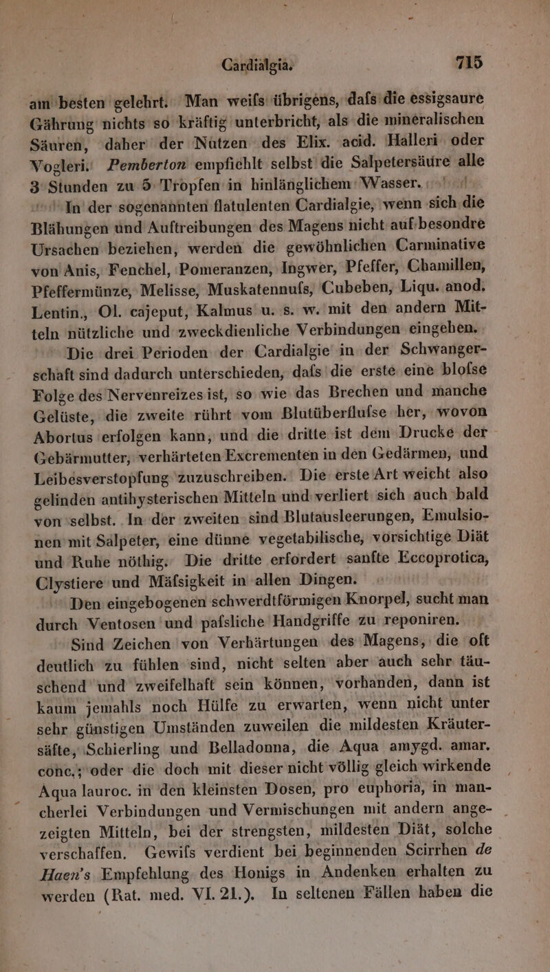 am'besten gelehrt. Man weils übrigens, dafs die essigsaure Gährung' nichts'so kräftig unterbricht, als die mineralischen Säuren, daher‘ der Nützen des Elix. acid. Halleri oder Vogleri.' Pemberton empfichlt selbst’ die Salpetersäure alle 3'Stunden zw 5: Tropfen in hinlänglichem Wasser. In’ der sogenannten flatulenten Cardialgie, ‘wenn sich. die Blähungen und Auftreibungen des Magens nicht auf;besondre Ursachen beziehen, werden die gewöhnlichen Carminative von Anis, Fenchel, 'Pomeranzen, Ingwer, Pfeffer, Chamillen, Pfeffermünze, Melisse, Muskatennufs, Cubeben, Liqu. anod, Lentin,, Ol. cajeput, Kalmus' u. s. w.'mit den andern Mit- teln nützliche und zweckdienliche Verbindungen eingehen. Die drei Perioden der Cardialgie in der Schwanger- schaft sind dadurch unterschieden, dafs die erste ‚eine blofse Folge des Nervenreizes ist, so wie das Brechen und manche Gelüste, die zweite rührt vom Blutüberflufse ‚her, wovon Abortus 'erfolgen kann, und die dritte ist dem Drucke der Gebärmutter; verhärteten Excrementen in den (edärmen, und Leibesverstopfung zuzuschreiben. Die erste Art weicht also gelinden antihysterischen Mitteln und: verliert sich auch ‘bald von ‘selbst. In der zweiten sind Blutausleerungen, Emulsio- nen'mit Sälpeter, eine dünne vegetabilische, vorsichtige Diät und Ruhe nöthig. Die dritte erfordert sanfte Eccoprotica, Clystiere'und Mäfsigkeit in allen Dingen. Den eingebogenen schwerdtförmigen Knorpel, sucht man durch Ventosen 'und pafsliche Handgriffe zu reponiren. Sind Zeichen 'von Verhärtungen des ‘Magens, die oft deutlich zu fühlen ‘sind, nicht selten aber auch sehr täu- schend’und zweifelhaft sein können, vorhanden, dann ist kaum jemahls noch Hülfe zu erwarten, wenn nicht unter sehr günstigen Umständen zuweilen die mildesten Kräuter- säfte,.Schierling und Belladonna, .die Aqua amygd. amar. cohe,y'oder ‘die doch mit dieser nicht'völlig gleich wirkende Aqua lauroc. in den kleinsten Dosen, pro euphöria, in man- cherlei Verbindungen und Vermischungen mit andern ange- _ zeigten Mitteln, bei der strengsten, mildesten Diät, solche verschaffen. Gewils verdient bei beginnenden Scirrhen de Haen’s Empfehlung, des Honigs in Andenken erhalten zu werden (Rat. med. VL21.). In seltenen Fällen haben die