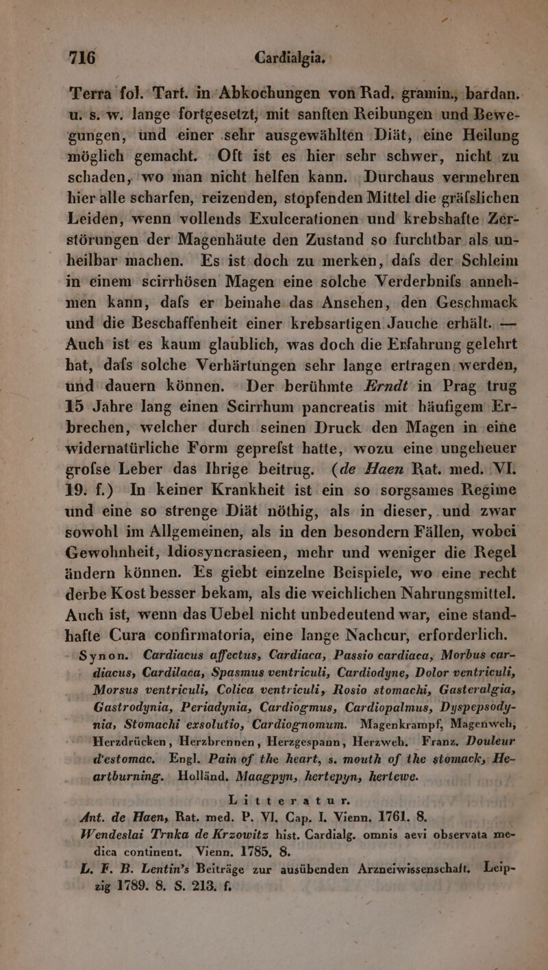 Terra fol. Tart. in‘Abkochungen von Rad. gramin;, 'bardan.. u. s.'w, lange fortgesetzt, mit sanften Reibungen und Bewe- gungen, ünd einer ‚sehr ausgewählten ‚Diät, eine Heilung möglich gemacht. ‘Oft ist es hier sehr schwer, nicht zu schaden, 'wo man nicht helfen kann. :Durchaus vermehren hier alle scharfen, reizenden, stopfenden Mittel die gräfslichen Leiden, wenn vollends Exulcerationen' und krebshafte: Zer- störungen der Magenhäute den Zustand so furchtbar als un- heilbar machen. Es ist: doch zu merken, dafs der-Schleim in einem scirrhösen Magen eine solche Verderbnifs anneh- men kann, dafs er beinahe das Ansehen, den Geschmack und die Beschaffenheit einer krebsartigen. Jauche erhält. — Auch ist'es kaum glaublich, was doch die Erfahrung gelehrt bat, dafs solche Verhärtungen sehr lange ertragen: werden, und dauern können. ‘Der berühmte Erndt‘in Prag trug 15 Jahre lang einen Scirrhum 'pancreatis mit häufigem 'Er- brechen, welcher durch seinen Druck den Magen in eine widernatürliche Form geprelst hatte, wozu eine ungeheuer grofse Leber das Ihrige beitrug. (de Haen Bat. med. VI. 19. f.) In keiner Krankheit ist ein so sorgsames Regime und eine so strenge Diät nöthig, als in dieser, .und zwar sowohl im Allgemeinen, als in den besondern Fällen, wobei Gewohnheit, ldiosyncrasieen, mehr und weniger die Regel ändern können. Es giebt einzelne Beispiele, wo eine recht derbe Kost besser bekam, als die weichlichen Nahrungsmittel. Auch ist, wenn das Uebel nicht unbedeutend war, eine stand- hafte Cura confirmatoria, eine lange Nachcur, erforderlich. -Synon. Cardiacus affectus, Cardiaca, Passio cardiaca, Morbus car- : diacus, Cardilaca, Spasmus ventriculi, Cardiodyne, Dolor ventriculi, Morsus ventriculi, Colica ventriculi, Rosio stomachi, Gasteralgia, Gastrodynia, Periadynia, Cardiogmus, Cardiopalmus, Dyspepsody- nia, Stomachi exsolutio, Cardiognomum. Magenkrampf, Magenweh, Herzdrücken, Herzbrennen, Herzgespann, Herzweh. Franz. Douleur d’estomac. Engl. Pain:of the heart, s. mouth of ihe stomack;: He- artburning. Holländ. Maagpyn, hertepyn, heriewe. Litteratur. Ant. de. Haen, Rat. med. P. VI. Cap. I. Vienn. 1761. 8. Wendeslai Traka de Krzowitz hist. Cardialg. omnis aevi observata me- dica continent. Vienn. 1785, 8. L. F. B. Lentin’s Beiträge zur ausübenden Arzneiwissenschaft. Leip- zig 1789. 8. S. 213. £.