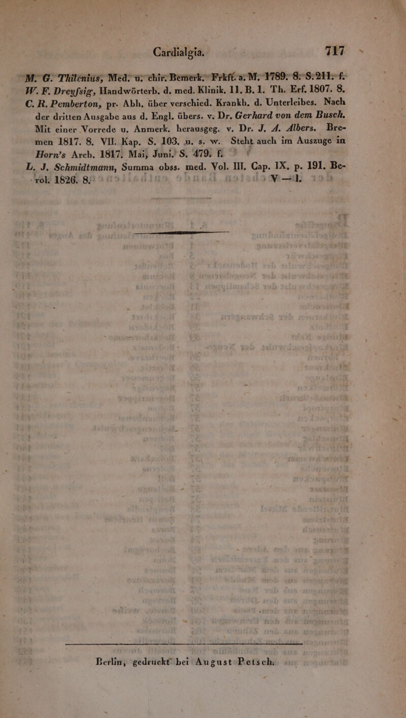 M. 6. Thilentis, Med. u. chir, Bemerk.” Frkft. aM. 1789. 88:21 f. W. F. Dreyfsig, Handwörterb. d. med. Klinik. 11, B.1. Th. Erf. 1807. 8. C. R. Pemberton, pr. Abh, über verschied. Krankh. d. Unterleibes. Nach der dritten Ausgabe aus d. Engl. übers. v; Dr. Gerhard von dem Busch. Mit einer Vorrede u. Anmerk. herausgeg. v. Dr. J. A. Albers, Bre- men 1817. 8. VII. Kap. S. 103. u. s. w.. Steht auch im Auszuge in Horn’s Arch. 1817. Mai, Juni. $S. 279 fı L. J. Schmidtmann, Summa obss. zaed. al. Il. Cap. IX, p. 191. Be- rol. 1826. 8,7 0% ION-l 190 Berlin, ‘gedruckt’ bei August Petsch,