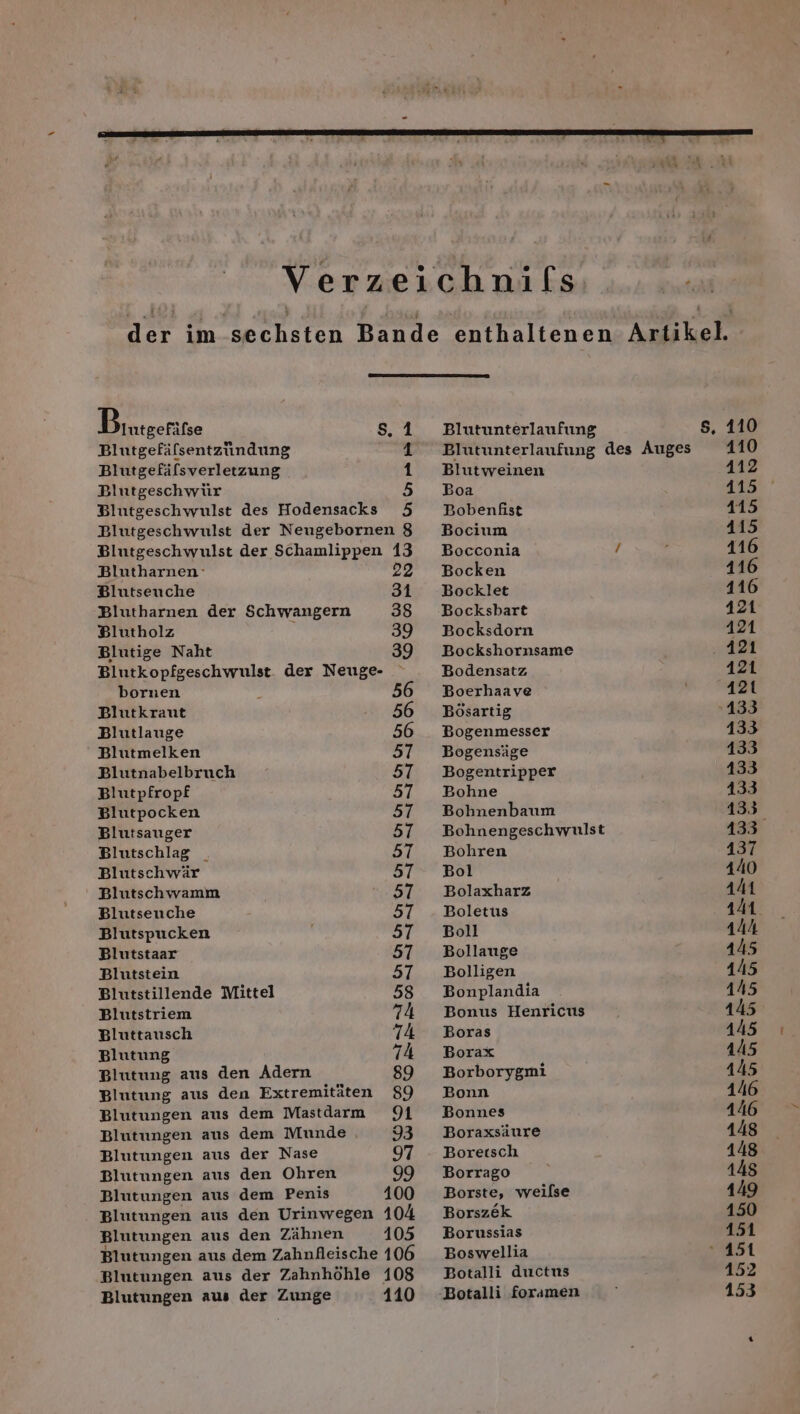 f Bintgeritse s,.1 Blutgefälsentzundung 1 Blutgefäfsverletzung 1 Blutgeschwür 5 Blutgeschwulst des Hodensacks 5 Blutgeschwulst der Neugebornen 8 Blutgeschwulst der Schamlippen 13 Blutharnen- 22 Blutseuche 34 Blutharnen der Schwangern 38 Blutholz R 39 Blutige Naht 39 Blutkopfgeschwulst. der Neuge- bornen 56 Blutkrant 56 Blutlauge 56 Blutmelken 7 Blutnabelbruch 57 Blutpfropf 57 Blutpocken 57 Blutsauger 57 Blutschlag _ 57 Blutschwär 57 Blutschwamm 57 Blutsenche 57 Blutspucken a7 Blutstaar 57 Blutstein 57 Blutstillende Mittel 58 Blutstriem 74 Bluttausch 74 Blutung 74 Blutung aus den Adern 89 Blutung aus den Extremitäten 89 Blutungen aus dem Mastdarm 1 Blutungen aus dem Munde 93 Blutungen aus der Nase 97 Blutungen aus den Ohren 99 Blutungen aus dem Penis 100 Blutungen aus den Urinwegen 104 Blutungen aus den Zähnen 105 Blutungen aus dem Zahnfleische 106 Blutungen aus der Zahnhöhle 108 Blutungen aus der Zunge 110 Blutunterlaufung + Blutweinen Boa Bobenfist Bocium Bocconia Bocken Bocklet Bocksbart Bocksdorn Bockshornsame Bodensatz Boerhaave Bösartig Bogenmesser Bogensäge Bogentripper Bohne Bohnenbaum Bohnengeschwulst Bohren Bol Bolaxharz Boletus Boll Bollauge Bolligen Bonplandia Bonus Henricus Boras Borax Borborygmi Bonn Bonnes Boraxsäure Boretsch Borrago Borste, weilse Borszek Borussias Boswellia Botalli ductus s, 110 110 112 415 415 415 116 116 116 421 421