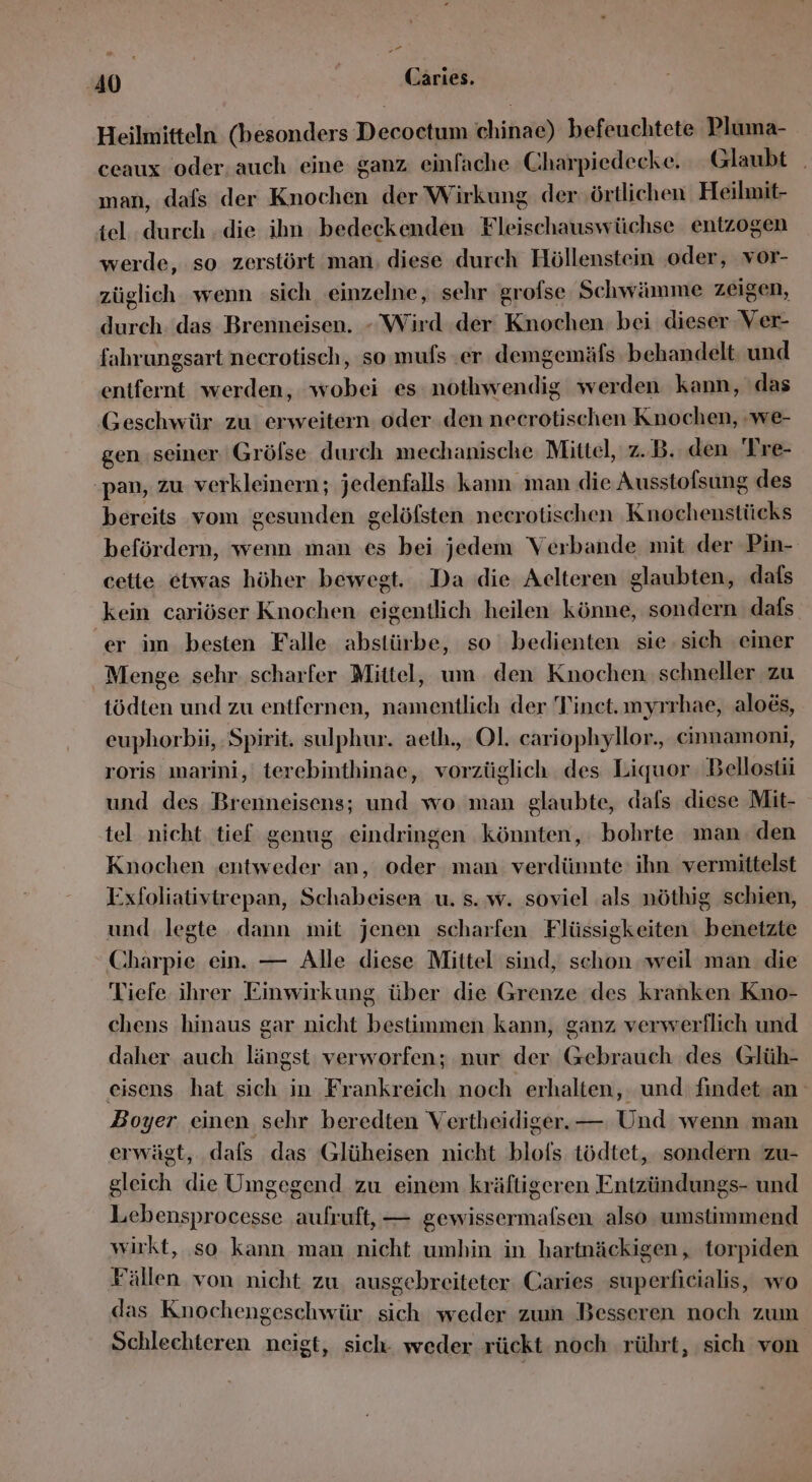 P2 40 | | Caries. Heilmitteln (besonders Decoctum chinae) befeuchtete Pluma- ceaux oder. auch eine ganz einfache Charpiedecke. Glaubt man, dafs der Knochen der Wirkung der örtlichen Heilmit- tel durch .die ihn bedeckenden Fleischauswüchse entzogen werde, so zerstört man, diese durch Höllenstein ‚oder, vor- züglich wenn sich einzelne, sehr grofse Schwämme zeigen, durch. das Brenneisen. - Wird .der Knochen bei dieser Ver- fahrungsart neerotisch, so mufs er demgemäfs behandelt und entfernt werden, wobei es nothwendig werden kann, das Geschwür zu erweitern oder den necrotischen Knochen, we- gen ‚seiner Grölse durch mechanische Mittel, z.B. den Tre- pan, zu verkleinern; jedenfalls kann man die Ausstolsung des bereits vom gesunden gelöfsten necrotischen ‚Knochenstücks befördern, wenn man es bei jedem Verbande mit der Pin- cette etwas höher bewegt. Da die Aelteren glaubten, dafs kein cariöser Knochen. eigentlich heilen könne, sondern dafs er im besten Falle abstürbe, so bedienten sie. sich einer Menge sehr. scharfer Mittel, um den Knochen. schneller zu tödten und zu entfernen, namentlich der Tinet.myrrhae, aloes, euphorbii, Spirit. sulphur. aeth., Ol. cariophyllor., cinnamoni, roris ıwarini, terebinthinae, vorzüglich des Liquor Bellosti und des Brenneisens; und wo man glaubte, dafs diese Mit- tel nicht tief genug eindringen könnten, bohrte man. den Knochen ‚entweder an, oder man verdünnte ihn vermittelst Exfoliativtrepan, Schabeisen u. s. w. soviel als nöthig schien, und legte dann mit jenen scharfen Flüssigkeiten benetzte Charpie ein. — Alle diese Mittel sind, schon weil man die Tiefe ihrer Einwirkung über die Grenze des kranken Kno- chens hinaus gar nicht bestimmen kann, ganz verwerflich und daher auch längst: verworfen; nur der Gebrauch des Glüh- eisens hat sich in Frankreich noch erhalten, und: findet.an Boyer einen sehr beredten Vertheidiger. — Und wenn man erwägt, dals das Glüheisen nicht blofs tödtet, sondern zu- gleich die Umgegend zu einem kräftigeren Entzündungs- und Lebensprocesse aufruft, — gewissermafsen also umstimmend wirkt, so kann man nicht umhin in hartnäckigen, torpiden Fällen von nicht zu. ausgebreiteter Caries superficialis, wo das Knochengeschwür sich weder zum Besseren noch zum Schlechteren neigt, sich. weder rückt noch rührt, ‚sich von