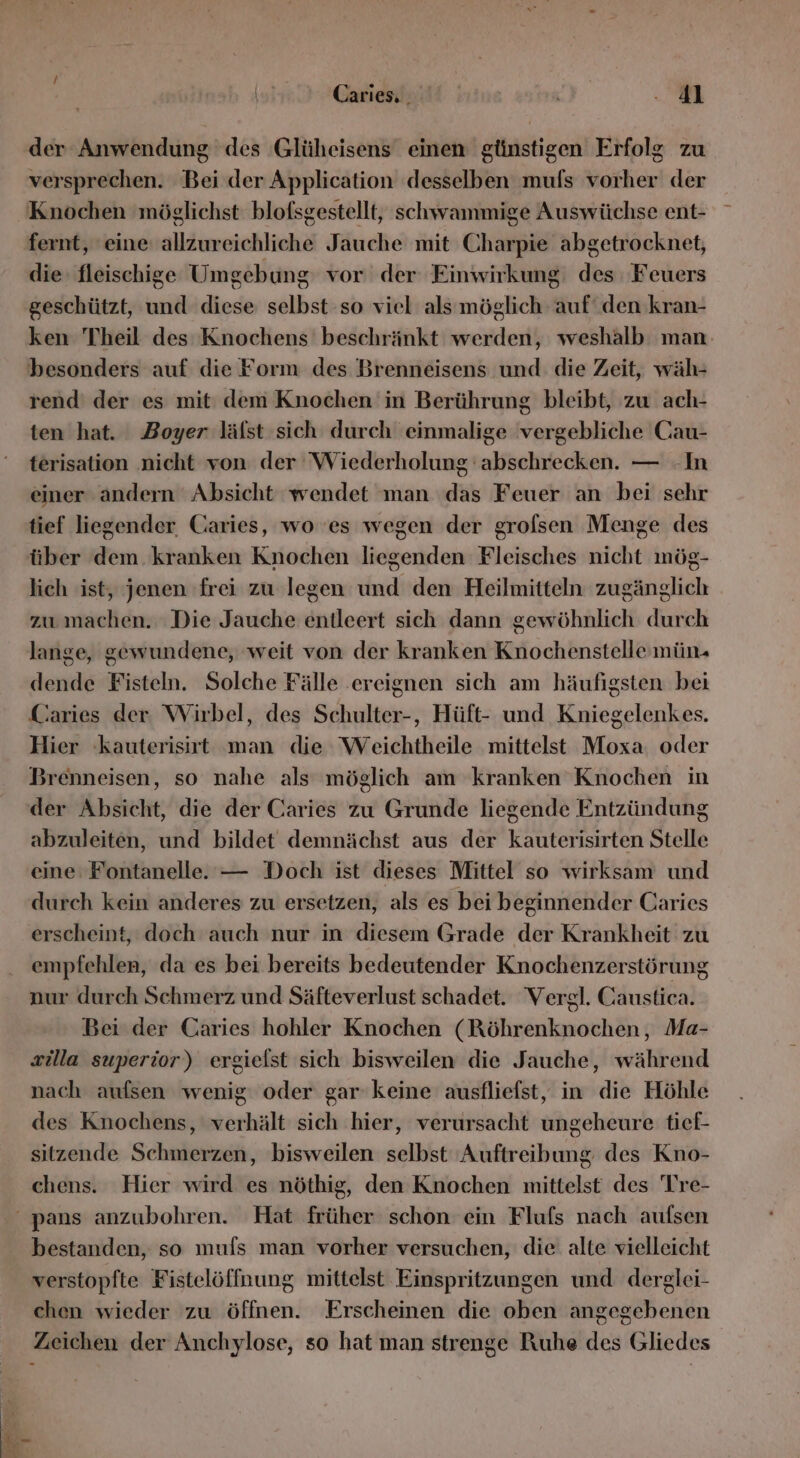 der Anwendung des Glüheisens einen günstigen Erfolg zu versprechen. Bei der Application desselben mufs vorher der Knochen möglichst blofsgestellt, schwammige Auswüchse ent- fernt, eine allzureichliche Jauche mit Charpie abgetrocknet, die. fleischige Umgebung vor der Einwirkung: des Feuers geschützt, und diese selbst so viel als möglich auf‘ den kran- ken Theil des Knochens beschränkt werden, weshalb man besonders auf die Form des Brenneisens und die Zeit, wäh- rend’ der es mit dem Knochen in Berührung bleibt, zu ach- ten hat. Boyer lälst sich durch einmalige vergebliche Cau- terisation ‚nicht von der Wiederholung abschrecken. — In einer andern Absicht ‘wendet man das Feuer an bei sehr tief liegender Caries, wo 'es wegen der grolsen Menge des über dem kranken Knochen liegenden Fleisches nicht mög- lich ist, jenen frei zu legen und den Heilmitteln zugänglich zu machen. Die Jauche entleert sich dann gewöhnlich durch lange, gewundene, weit von der kranken Knochenstellemün- dende Fisteln. Solche Fälle .ereignen sich am häufigsten bei Caries der Wirbel, des Schulter-, Hüft- und Kniegelenkes. Hier kauterisirt man die Weichtheile mittelst Moxa. oder Brenneisen, so nahe als möglich am kranken Knochen in der Absicht, die der Caries zu Grunde liegende Entzündung abzuleiten, und bildet demnächst aus der kauterisirten Stelle eine Fontanelle. — Doch ist dieses Mittel so wirksam und durch kein anderes zu ersetzen, als es bei beginnender Caries erscheint, doch auch nur in diesem Grade der Krankheit zu empfehlen, da es bei bereits bedeutender Knochenzerstörung nur durch Schmerz und Säfteverlust schadet. Vergl. Caustica. Bei der Caries hohler Knochen (Röhrenknochen, Ma- zilla superior) ergielst sich bisweilen die Jauche, während nach aufsen wenig oder gar keine ausfliefst, in die Höhle des Knochens, verhält sich hier, verursacht ungeheure tief- sitzende Schmerzen, bisweilen selbst Auftreibung des Kno- chens. Hier wird es nöthig, den Knochen mittelst des Tre- bestanden, so mufs man vorher versuchen, die alte vielleicht verstopfte Fistelöffnung mittelst Einspritzungen und derglei- chen wieder zu öffnen. Erscheinen die oben angegebenen Zeichen der Anchylose, so hat man strenge Ruhe des Gliedes