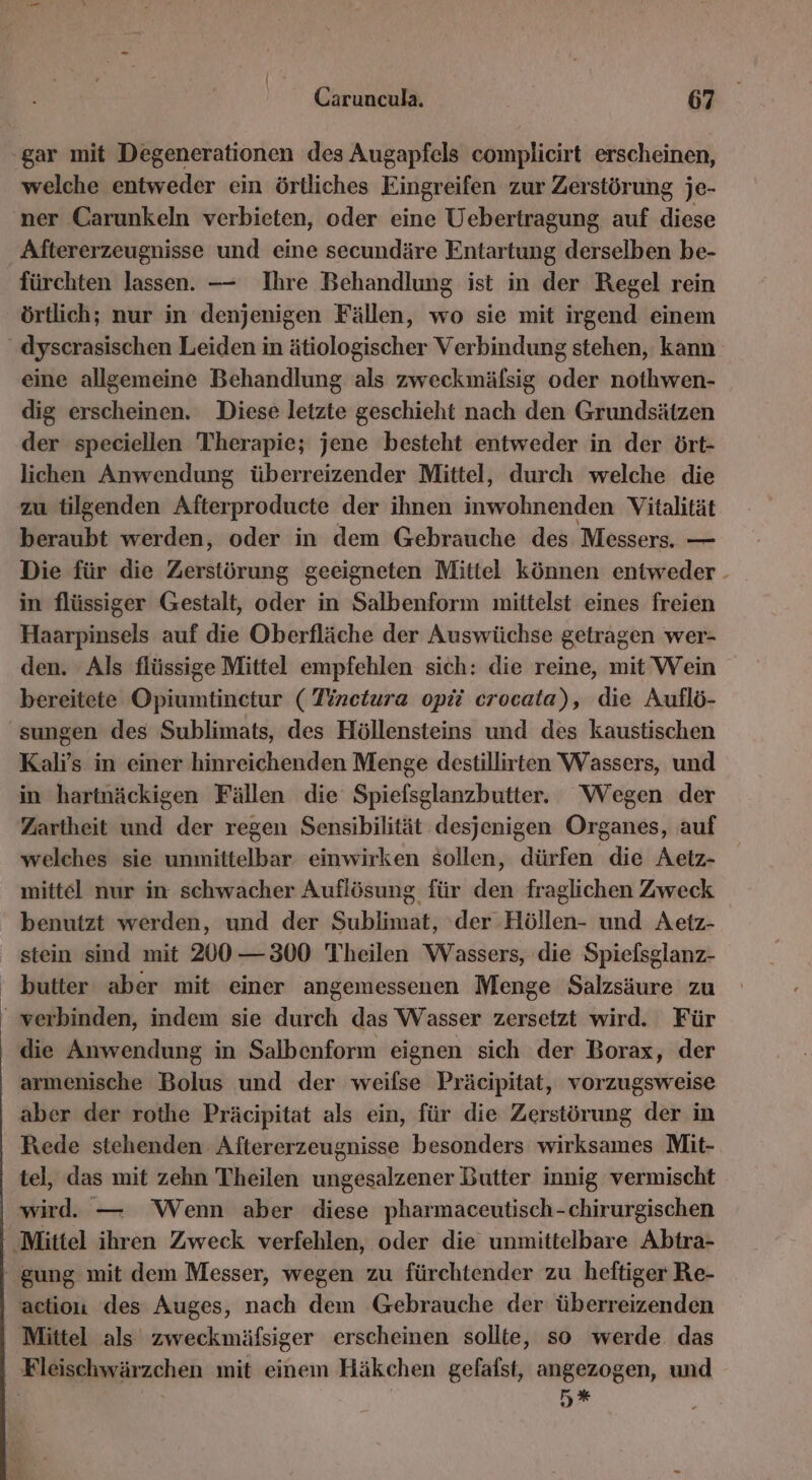 welche entweder ein örtliches Eingreifen zur Zerstörung je- ner Carunkeln verbieten, oder eine Uebertragung auf diese Aftererzeugnisse und eine secundäre Entartung derselben be- fürchten lassen. — Ihre Behandlung ist in der Regel rein örtlich; nur in denjenigen Fällen, wo sie mit irgend einem eine allgemeine Behandlung als zweckmälsig oder nothwen- dig erscheinen. Diese letzte geschieht nach den Grundsätzen der speciellen Therapie; jene besteht entweder in der ört- lichen Anwendung überreizender Mittel, durch welche die zu tilgenden Afterproducte der ihnen inwohnenden Vitalität beraubt werden, oder in dem Gebrauche des Messers. — Die für die Zerstörung geeigneten Mittel können entweder - in flüssiger Gestalt, All in Salbenform mittelst eines freien Haarpinsels auf die Oberfläche der Auswüchse getragen wer- den. Als flüssige Mittel empfehlen sich: die reine, mit Wein bereitete Opiumtinetur ( Tinetura opii crocata), die Auflö- Kalrs in einer hinreichenden Menge destillirten Wassers, und in hartnäckigen Fällen die Spiefsglanzbutter. Wegen der Zartheit und der regen Sensibilität desjenigen Organes, auf welches sie unmittelbar einwirken sollen, dürfen die Aetz- mittel nur in schwacher Auflösung für Er fraglichen Zweck benutzt werden, und der Sublimat, der- Höllen- und Aetz- stein sind mit 200 —300 Theilen Wassers, die Spielsglanz- butter aber mit einer angemessenen Menge Salzsäure zu die Anwendung in Salbenform eignen sich der Borax, der armenische Bolus und der weiflse Präcipitat, vorzugsweise aber der rothe Präcipitat als ein, für die Zerstörung der in Rede stehenden Aftererzeugnisse besonders wirksames Mit- tel, das mit zehn Theilen ungesalzener Butter innig vermischt wird. — Wenn aber diese pharmaceutisch-chirurgischen actiou des Auges, nach dem Gebrauche der überreizenden 5#*