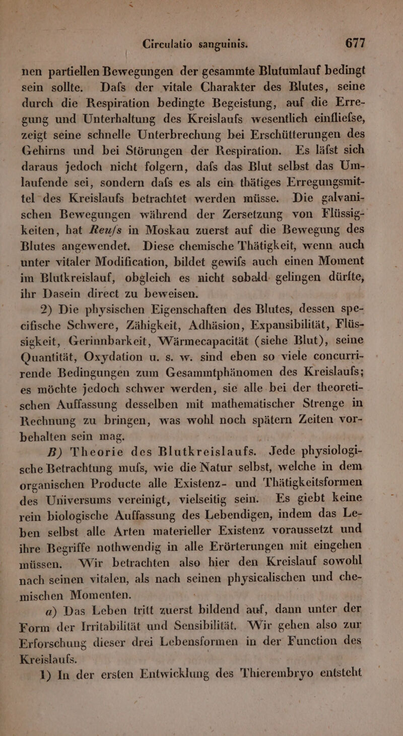 nen partiellen Bewegungen der gesammte Blutumlauf bedingt sein sollte. Dafs der vitale Charakter des Blutes, seine durch die Respiration bedingte Begeistung, auf die Erre- gung und Unterhaltung des Kreislaufs wesentlich einfliefse, zeigt seine schnelle Unterbrechung bei Erschütterungen des Gehirns und bei Störungen der Respiration. Es läfst sich daraus jedoch nicht folgern, dafs das Blut selbst das Um- laufende sei, sondern dafs es als ein: thätiges Erregungsmit- tel des Kreislaufs betrachtet werden müsse. Die galvani- schen Bewegungen während der Zersetzung von Flüssig- keiten, hat Reu/s in Moskau zuerst auf die Bewegung des Blutes angewendet. Diese chemische Thätigkeit, wenn auch unter vitaler Modification, bildet gewifs auch einen Moment im Blutkreislauf, obgleich es nicht sobald: gelingen dürfte, ihr Dasein direct zu beweisen. 2) Die physischen Eigenschaften des Blutes, dessen spe- cifische Schwere, Zähigkeit, Adhäsion, Expansibilität, Flüs- sigkeit, Gerinnbarkeit, Wärmecapacität (siehe Blut), seine Quantität, Oxydation u. s. w. sind eben so viele concurri- rende Bedingungen zum Gesammtphänomen des Kreislaufs; es möchte jedoch schwer werden, sie alle bei der theoreti- schen Auffassung desselben mit mathematischer Strenge in Rechnung zu bringen, was wohl noch spätern Zeiten vor- behalten sein mag. | B) Theorie des Hlibrsiehnigg Jede physiologi- sche Betrachtung mufs, wie die Natur selbst, welche in dem organischen Producte alle Existenz- und Thätigkeitsformen des Universums vereinigt, vielseitig sein. Es she keine rein biologische Auffassung des Lebendigen, indem das Le- ben selbst alle Arten materieller Existenz voraussetzt und ihre Begriffe nothwendig in alle Erörterungen mit eingehen _ müssen. Wir betrachten also hier den Kreislauf sowohl nach seinen vitalen, als nach seinen physicalischen und che- mischen Momenten. a) Das Leben tritt zuerst bildend auf, dann unter der Form der Irritabilität und Sensibilität, Wir gehen also zur Erforschung dieser drei Lebensformen in der Function des _Kreislaufs. 1) In der ersten Entwicklung des Thierembryo entsteht