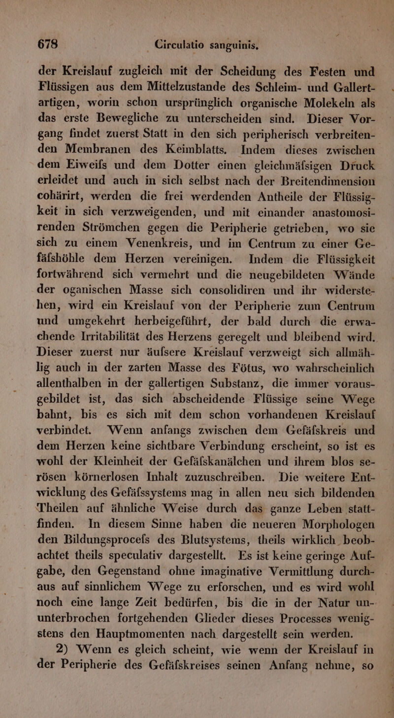 der Kreislauf zugleich mit der Scheidung des Festen und Flüssigen aus dem Mittelzustande des Schleim- und Gallert- artigen, worin schon ursprünglich organische Molekeln als das erste Bewegliche zu unterscheiden sind. Dieser Vor- gang findet zuerst Statt in den sich peripherisch verbreiten- den Membranen des Keimblatts. Indem dieses zwischen dem Eiweifs und dem Dotter einen gleichmäfsigen Druck erleidet und auch in sich selbst nach der Breitendimension cohärirt, werden die frei werdenden Antheile der Flüssig- keit in sich verzweigenden, und mit einander anastomosi- renden Strömchen gegen die Peripherie getrieben, wo sie sich zu einem Venenkreis, und im Centrum zu einer Ge- fälshöble dem Herzen vereinigen. Indem die Flüssigkeit fortwährend sich vermehrt und die neugebildeten Wände der oganischen Masse sich consolidiren und ihr widerste- hen, wird ein Kreislauf von der Peripherie zum Centrum und umgekehrt herbeigeführt, der bald durch die erwa- chende Irritabilität des Herzens geregelt und bleibend wird. Dieser zuerst nur äufsere Kreislauf verzweigt sich allmäh- lig auch in der zarten Masse des Fötus, wo wahrscheinlich allenthalben in der gallertigen Substanz, die immer voraus- gebildet ist, das sich abscheidende Flüssige seine Wege bahnt, bis es sich mit dem schon vorhandenen Kreislauf verbindet. Wenn anfangs zwischen dem Gefäfskreis und dem Herzen keine sichtbare Verbindung erscheint, so ist es wohl der Kleinheit der Gefäfskanälchen und ihrem blos se- rösen körnerlosen Inhalt zuzuschreiben. Die weitere Ent- wicklung des Gefäfssystems mag in allen neu sich bildenden Theilen auf ähnliche Weise durch das ganze Leben statt- finden. In diesem Sinne haben die neueren Morphologen den Bildungsprocels des Blutsystems, theils wirklich. beob- achtet theils speculativ dargestellt. Es ist keine geringe Auf gabe, den Gegenstand ohne imaginative Vermittlung durch- aus auf sinnlichem Wege zu erforschen, und es wird wohl noch eine lange Zeit bedürfen, bis die in der Natur un-. unterbrochen fortgehenden Glieder dieses Processes wenig- stens den Hauptmomenten nach. dargestellt sein werden. 2) Wenn es gleich scheint, wie wenn der Kreislauf in der Peripherie des Gefäfskreises seinen Anfang nehme, so