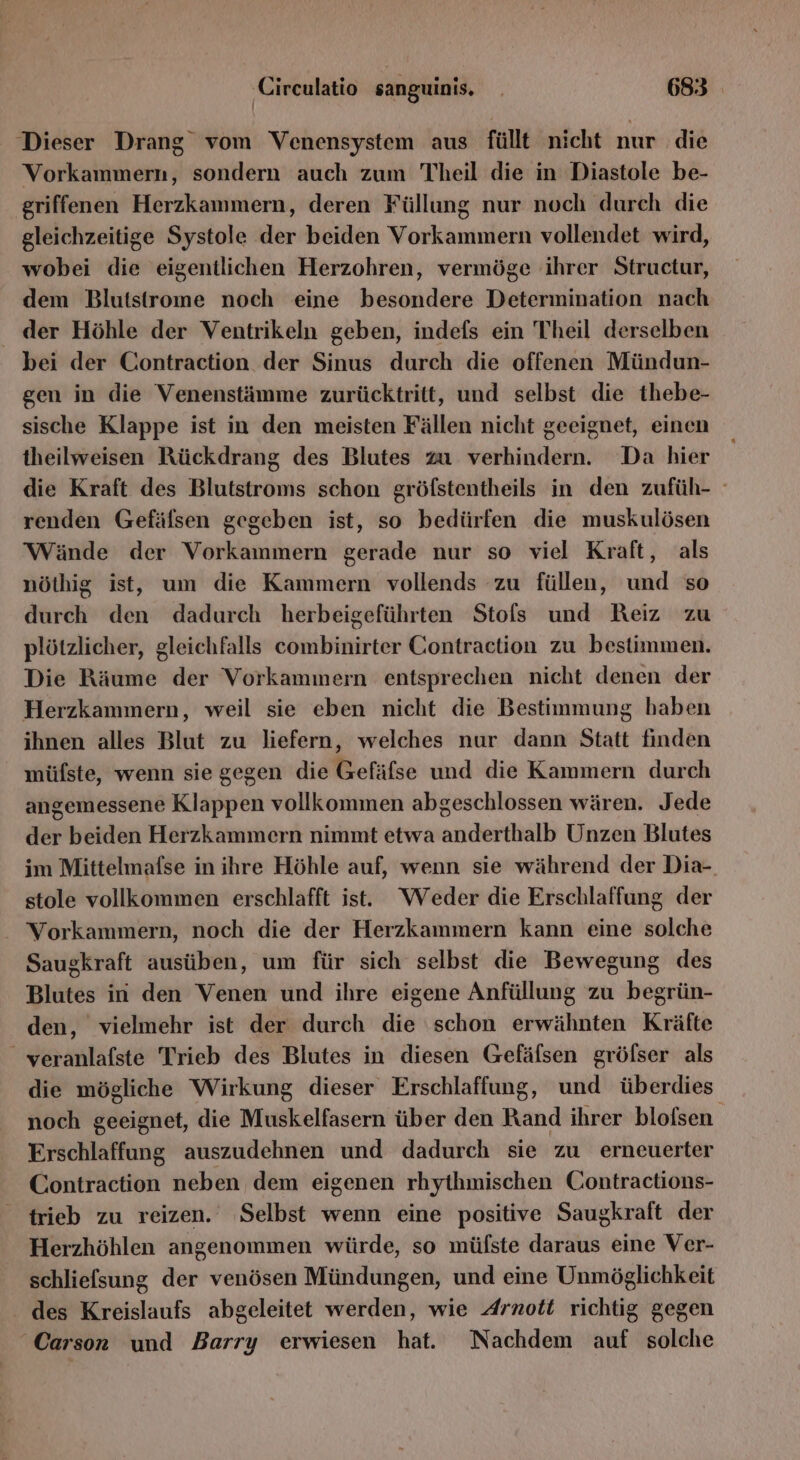 Dieser Drang vom Venensystem aus füllt nicht nur die Vorkammern, sondern auch zum Theil die in Diastole be- griffenen Herzkammern, deren Füllung nur noch durch die gleichzeitige Systole der beiden Vorkammern vollendet wird, wobei die eigentlichen Herzohren, vermöge ihrer Structur, dem Blutstrome noch eine besondere Determination nach der Höhle der Ventrikeln geben, indefs ein Theil derselben bei der Contraction der Sinus durch die offenen Mündun- gen in die Venenstämme zurücktritt, und selbst die thebe- sische Klappe ist in den meisten Fällen nicht geeignet, einen theilweisen Rückdrang des Blutes zu verhindern. Da hier die Kraft des Blutstroms schon gröfstentheils in den zufüh- renden Gefäfsen gegeben ist, so bedürfen die muskulösen Wände der Vorkammern gerade nur so viel Kraft, als nöthig ist, um die Kammern vollends zu füllen, und so durch den dadurch herbeigeführten Stofs und Reiz zu plötzlicher, gleichfalls combinirter Contraction zu bestimmen. Die Räume der Vorkammern entsprechen nicht denen der Herzkammern, weil sie eben nicht die Bestimmung haben ihnen alles Blut zu liefern, welches nur dann Statt finden müfste, wenn sie gegen die Gefäfse und die Kammern durch angemessene Klappen vollkommen abgeschlossen wären. Jede der beiden Herzkammern nimmt etwa anderthalb Unzen Blutes im Mittelmafse in ihre Höhle auf, wenn sie während der Dia- stole vollkommen erschlafft ist. Weder die Erschlaffung der Vorkammern, noch die der Herzkammern kann eine solche Saugkraft ausüben, um für sich selbst die Bewegung des Blutes in den Venen und ihre eigene Anfüllung zu begrün- den, vielmehr ist der durch die schon erwähnten Kräfte _ veranlafste Trieb des Blutes in diesen Gefäfsen gröfser als die mögliche Wirkung dieser Erschlaffung, und überdies noch geeignet, die Muskelfasern über den Rand ihrer blofsen. Erschlaffung auszudehnen und dadurch sie zu erneuerter Contraction neben dem eigenen rhythmischen Contractions- trieb zu reizen. Selbst wenn eine positive Saugkraft der Herzhöhlen angenommen würde, so mülste daraus eine Ver- schliefsung der venösen Mündungen, und eine Unmöglichkeit des Kreislaufs abgeleitet werden, wie Arnott richtig gegen ‘Carson und Barry erwiesen hat. Nachdem auf solche