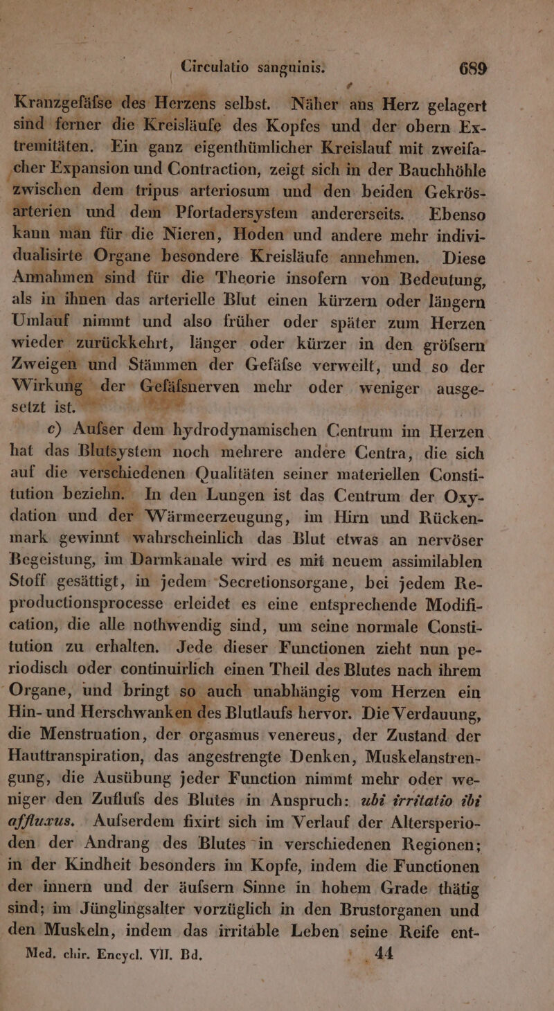 Pr Kranzgefäfse‘ ‚des: iu selbst. Näher ans Herz gelagert sind ferner die Kreisläufe des Kopfes und der obern Ex- tremitäten. ‘Ein ganz eigenthümlicher Kreislauf mit zweifa- ‚eher Expansion und Erben äetiäte, zeigt sich in der Bauchhöhle zwischen dem tripus arteriosum und den: beiden Gekrös- terien und dem Pfortadersystem andererseits. Ebenso kann man für-die Nieren, Hoden und andere mehr indivi- dualisirte Organe besondere Kreisläufe annehmen. Diese Ammahmen en für die Theorie insofern von Bedeutung, als in ihnen das arterielle Blut einen kürzern oder Indedr Umlauf nimmt und also früher oder später zum Herzen wieder zurückkehrt, länger oder kürzer in den gröfsern Zweigen und Stämmen der Gefäfse verweilt, und so der Wirkung ge Gefäfsnerven mehr oder weniger ausge- setzt ist. E. | 2) Alien dem: hydrodynamischen Centrum im Herzen hat das Blutsystem noch mehrere andere Centra, die sich auf die verschiedenen (ualitäten seiner iuakenteltih Consti- tution beziehn. In den Lungen ist das Centrum der Oxy- dation und der inne im Hirn und Rücken- mark gewinnt wahrscheinlich das Blut etwas an nervöser Begeistung, im Darmkanale wird es mit neuem assimilablen Stoff gesättigt, in jedem ‘Secretionsorgane, bei jedem Re- productionsprocesse erleidet es eine entsprechende Modifi- cation, die alle nothwendig sind, um seine normale Consti- tution zu erhalten. Jede er Functionen zieht nun pe- riodisch oder continuirlich einen Theil des Blutes nach ihrem ‘Organe, und bringt s auch unabhängig vom Herzen ein Hin- und Herschwanken des Blutlaufs hervor. Die Ver dauung, die Menstruation, der orgasmus venereus, der Zustand: der Hauttranspiration, das angestrengte Denköti, Muskelanstren- gung, die Ausübung jeder Function nimmt mehr oder we- niger den Zuflufs des Blutes in Anspruch: bs irritatio {bi affluxus. Aufserdem fixirt sich im Verlauf der Altersperio- den der Andrang des Blutes 'in verschiedenen Regionen; in der Kindheit besonders im Kopfe, indem die Functionen ‚der innern und der äufsern Sinne in hohem Grade thätig sind; im Jünglingsalter vorzüglich in den Brustorganen und den Muskeln, indem das irritäble Leben seine Reife ent- Med. chir. Encycl, VII. Bd. &gt;... 44 u