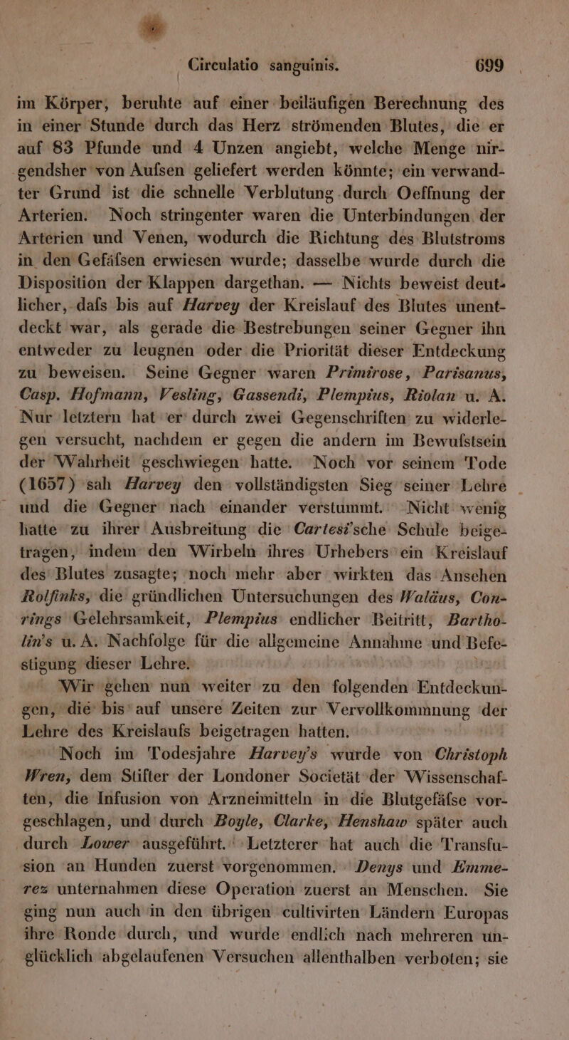im Körper, beruhte auf einer beiläufigen Berechnung des in einer Stunde durch das Herz strömenden Blutes, die er auf 83 Pfunde und 4 Unzen angiebt, welche Menge nir- gendsher von Aufsen geliefert werden könnte; 'ein verwand- ter Grund ist ‘die schnelle Verblutung durch Oeffnung der Arterien. Noch stringenter waren die Unterbindungen. der Arterien und Venen, wodurch die Richtung des: Blutstroms in den Gefäfsen erwiesen wurde; dasselbe wreiitil durch die Disposition der Klappen dargethan. — Nichts beweist deut- licher, dafs bis auf Harvey der Kreislauf des Blutes unent- deckt war, als gerade die Bestrebungen seiner Gegner ihn entweder zu leugnen oder die Priorität dieser Entdeckung zu beweisen. Seine Gegner waren Primirose, Parisanus, Casp. Hofmann, Vesling, Gassendi, Plempius, Riolan u. A. Nur letztern hat er’ durch zwei Gegenschriften' zu widerle- gen versucht, nachdem er gegen die andern im Bewulstsein der Wahrheit geschwiegen hatte. Noch vor seinem Tode (1657) sah Harvey den vollständigsten Sieg’ seiner Lehre _ und die Gegner nach einander verstummt. Nicht wenig hatte zu ihrer Ausbreitung die Cartesische Schule beige- tragen, indem‘ den Wirbeln ihres Urhebers'ein Kreislauf des’ Blutes zusagte; noch mehr aber wirkten das Ansehen Rolfinks, die gründlichen Untersuchungen des Waldus, Con- rings Gelehrsamkeit, Plempius endlicher Beitritt; Bartho- lin’s u. A. Nachfolge für die allgemeine Annahme ‚ürd Ban stigung dieser Lehre. Wir gehen nun weiter zu den folgenden Entdecken gen, die bis’auf unsere Zeiten zur MEERE RRELNR .- Lehre des Kreislaufs beigetragen hatten. Noch im Todesjchre Harvey’s wurde von Christoph Wren, dem Stifter der Londoner Societät’der Wissenschaf- ten, die Infusion von Arzneimitteln in die Blutgefäfse vor- geschlagen, und’ durch ‚Boyle, Clarke, Henshaw später auch ‚durch Lower ' ausgeführt. ' Letzterer hat auch die Transfu- sion an Hunden zuerst vorgenommen. Denys und Emme- rez unternahmen diese Operation zuerst an Menschen. Sie ging nun auch in den übrigen cultivirten Ländern Europas ihre Ronde durch, und wurde endlich nach mehreren un- glücklich 'abgelaufenen Versuchen allenthalben verboten; sie