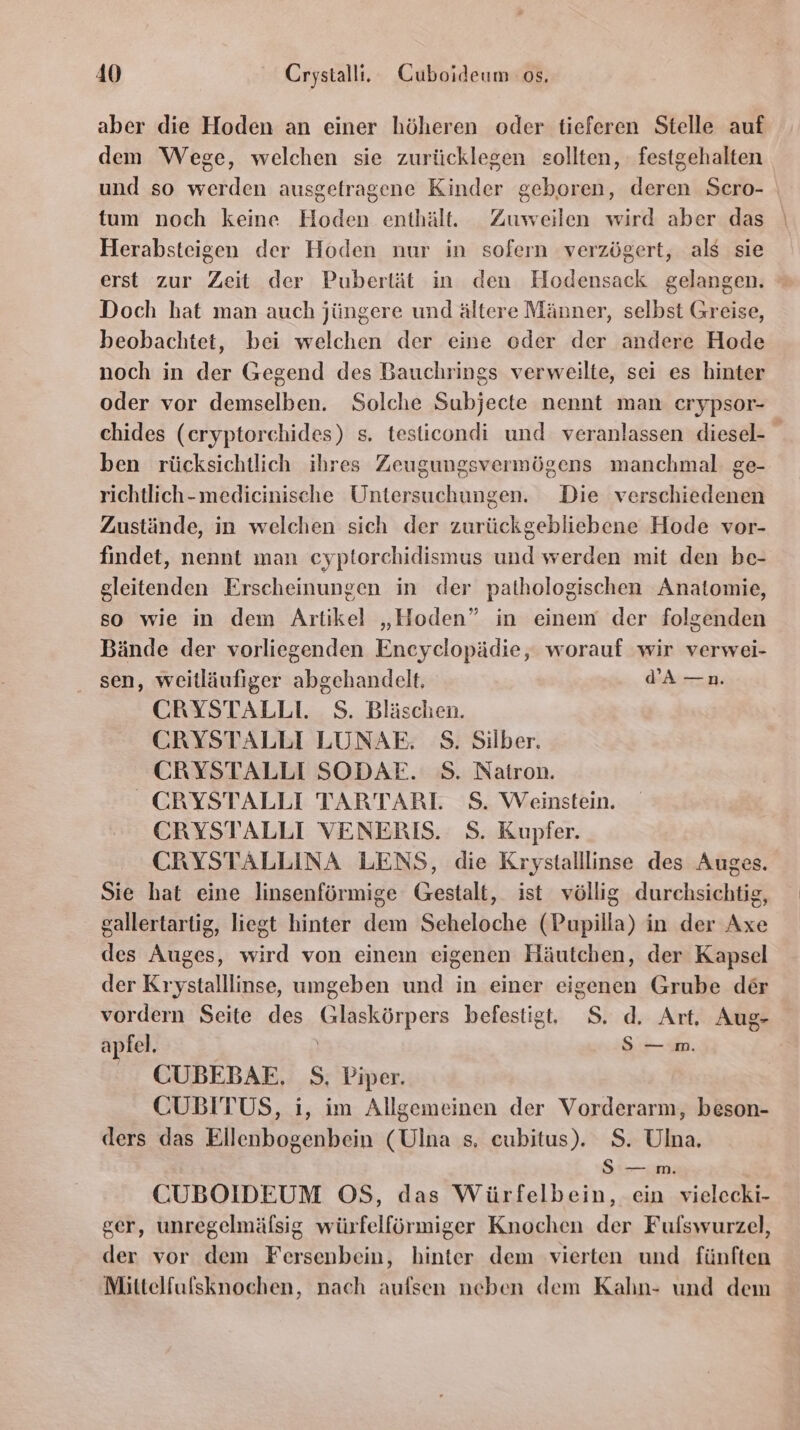 aber die Hoden an einer höheren oder tieferen Stelle auf dem Wege, welchen sie zurücklegen sollten, festgehalten und so werden ausgetragene Kinder geboren, deren Sero- tum noch keine Hoden enthält. Zuweilen wird aber das Herabsteigen der Hoden nur in sofern verzögert, als sie erst zur Zeit der Pubertät in den Hodensack gelangen. Doch hat man auch jüngere und ältere Männer, selbst Greise, beobachtet, bei welchen der eine oder der andere Hode noch in der Gegend des Bauchrings verweilte, sei es hinter oder vor demselben. Solche Subjecte nennt man erypsor- chides (eryptorchides) s. testicondi und veranlassen diesel- ben rücksichtlich ihres Zeugungsvermögens manchmal: ge- richtlich-medicinische Untersuchungen. Die verschiedenen Zustände, in welchen sich der zurückgebliebene Hode vor- findet, nennt man cyptorchidismus und werden mit den be- gleitenden Erscheinungen in der pathologischen Anatomie, so wie in dem Artikel „Hoden” in einem der folgenden Bände der vorliegenden Encyclopädie, worauf wir verwei- sen, weitläufiger abgehandelt, WA —n. CRYSTALLI. S. Bläschen. CRYSTALLI LUNAE. S. Silber. CRYSTALLI SODAE. S. Natron. CRYSTALLI TARTARL S. Weinstein. CRYSTALLI VENERIS. S. Kupfer. CRYSTALLINA LENS, die Krystalllinse des Auges. Sie hat eine linsenförmige Gestalt, ist völlig durchsichtig, gallertartig, liegt hinter dem Seheloche (Pupilla) in der Axe des Auges, wird von einem eigenen Häutchen, der Kapsel der Krystalllinse, umgeben und in einer eigenen Grube der vordern Seite des Glaskörpers befestigt, S. d. Art, Aug- apfel. | S—m. CUBEBAE. S., Piper. CUBITUS, i, im Allgemeinen der Vorderarm, beson- ders das Ellenbogenbein (Ulna s, eubitus). $. Ulna. S — m. CUBOIDEUM OS, das Würfelbein, ein vielecki- ger, unregelmäfsig würfelförmiger Knochen der Fufswurzel, der vor dem Fersenbein, hinter dem vierten und fünften Mittelfulsknochen, nach aufsen neben dem Kahn- und dem