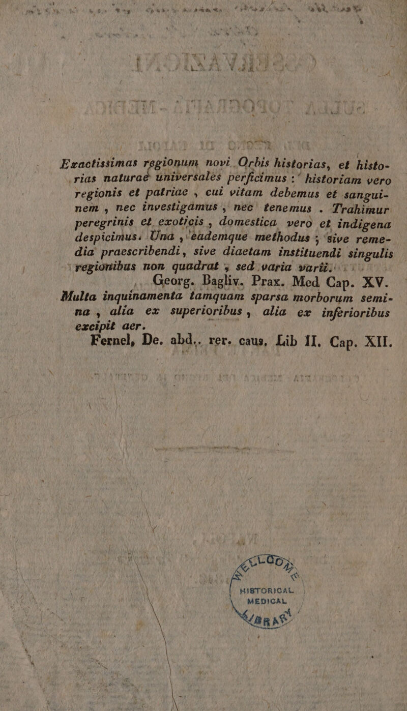 { cam Exactissimas regionum novi Orbis historias, et PCI ‘rias naturoé universalés perficimus :° historiam vero regionis et patriae , cut vitam debemus et sancui- nem, mec investigàmus , nec tenemus . Trahimur peregrinis et. exoticis , domestica vero et indigena despicimus: Una ,‘èademque methodus ; ‘sive reme- dia praescribendi, sive diaetam instituendi singulis \regionibus non quadrat &gt; sed varia varîî; i. , Georg. Bagliv. Prax. Med Cap. XV. Multa inquinamenta tamquam sparsa morborum semi- na , alia ex superioribus , alia ex inferioribus excipit aer. SERIO Fernel, De. abd.. rer. caus, Lib II. Cap. XII. LOOX 2 HISTORICAL. MEDICAL | N ang