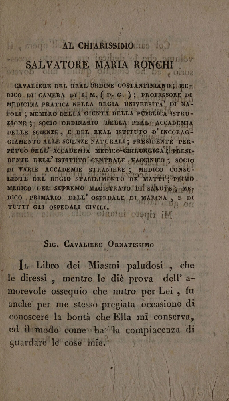 ; } va (fo LGAL CHIARISSIMO:: 169. f9) SALVATORE MARTA Roiate e ODIC re tu ‘cavatisne DEL NEAL A2/0c 008 COSTANTÀNIANO(}|M1E% | DICO, DI CAMERA DI /S! {M.(D.G.); PROFESSORE, DI MEDICINA PRATICA NELLA REGIA UNIVERSITA? DI NA: POLI; MEMBRO DELLA GIUNTA DELLA PUBBLICA IsrRU- ZIONE | SOCIO (ORDINARIO MEDIA» READ ACCADEMIA DELLE SCIENZE , EDEL REAL ISPITUTO D INCORAG=- GIÀMENTO ALLE SCIENZE NATURALI; PRESIDENTE ‘PER- PÉTUO DELL ACCADEMIA MEDI colin tieA ‘bl pRESI- | DENTE DELL’ ISTITUTO' CENTRALE (VAGGINICO 5 SOCIO DI VARIE ACCADEMIE STRANIERE 3. MEDICO CONSU- LENTE DEL REGIO SFADILIMENTO. he MATTISOPIAAO | MEDICO /DEL' SUPREMO Magistrato? dl SABUTE;; AME? ‘DICO , PRIMARIO. DELL’ OSPEDALE DI MARINA 3 E DI TUTTI GLI OSPEDALI CIVILI. ‘rds (MOR PISA SISERAIAT vtogia hi / Sic. CavaLiERE OrnATISSIMO Ir Libro ‘dei Miasmi. paludosi , che le diressi , mentre le diè prova dell’ a- morevole ossequio che nutro per Lei, fu anche per me stesso pregiata occasione dì conoscere la bontà che Ella mi conserva, ed Iinodo come ha la compiacenza di guardare le' cose inte.