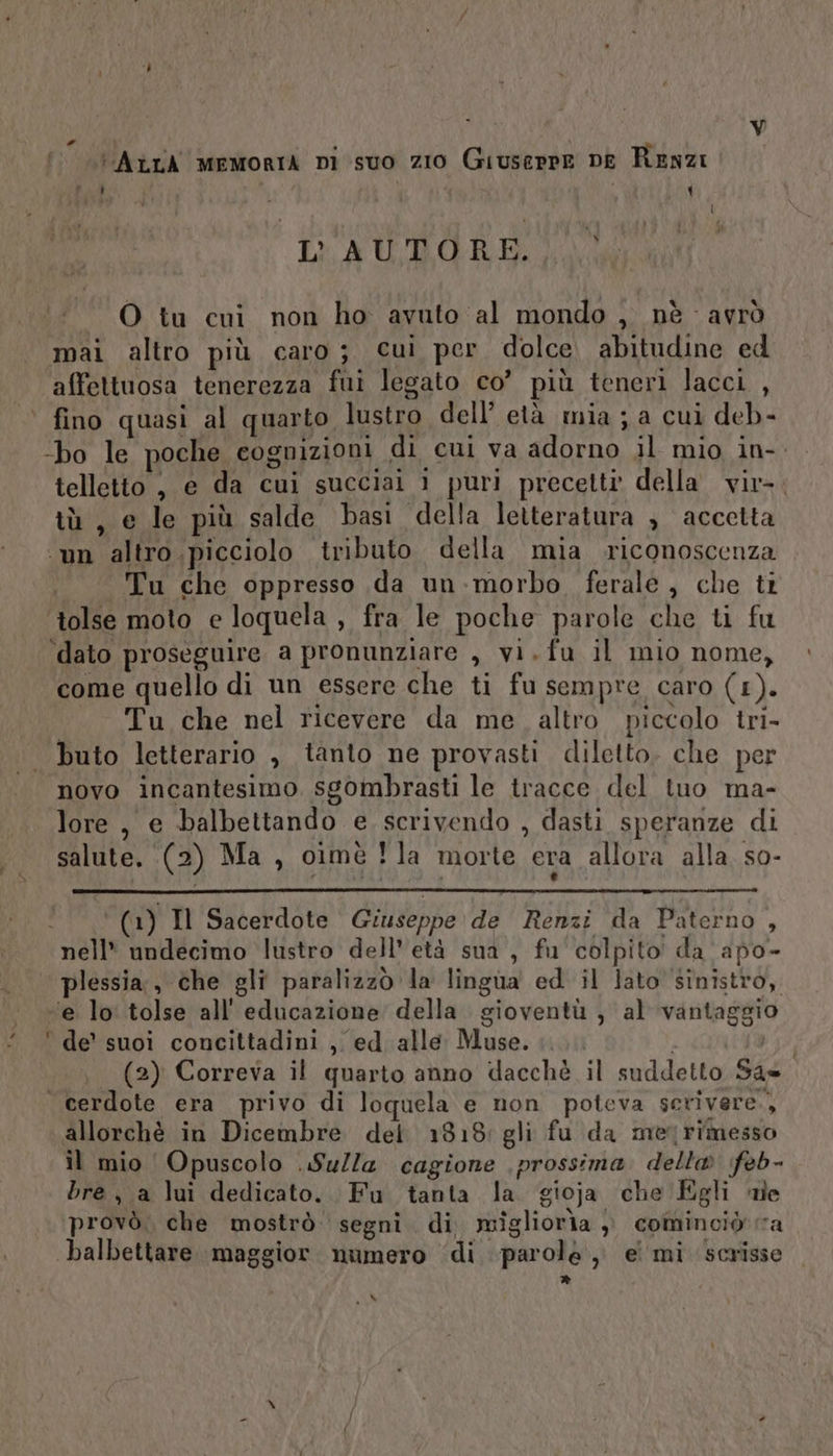 # Vv lai AtrA memoria Di suo zio Giuserre DE Renzi } I ‘ i [ L'AUTORE.) O tu cui non ho avuto al mondo , nè - avrò mai altro più caro; cui per dolce. abitudine ed affettuosa tenerezza fui legato co’ più teneri lacci , ‘bo le poche cognizioni di cui va adorno il mio in-. telletto , e da cui succiai i puri precetti della vir-. tù, e le più salde basi della letteratura , accetta ‘un altro picciolo tributo della mia riconoscenza Tu che oppresso da un-:morbo ferale , che ti ‘tolse moto e loquela , fra le poche parole che ti fu ‘dato proseguire a pronunziare , vi.fu il mio nome, come quello di un essere che ti fu sempre caro (1). Tu che nel ricevere da me. altro piccolo tri- novo incantesimo. sgombrasti le tracce del tuo ma- lore , e balbettando e scrivendo , dasti speranze di salute. (2) Ma , cimè Yla morte era allora alla. s0- (1) Il Sacerdote Giuseppe de Renzi da Paterno , nell* undecimo lustro dell'età sua, fu colpito da apo- plessia:, che gli paralizzò la lingua ed il lato sinistro, (2) Correva il quarto anno dacchè il suddetto San. allorchè in Dicembre del 1318: gli fu da metrimesso il mio Opuscolo .Sulla cagione prossima. della feb- bre, a lui dedicato. Fu tanta la gioja che Egli ne provò. che mostrò. segni. di migliorìa ), cominoiò ra balbettare maggior numero di parolé ,, ei mi scrisse » Mk