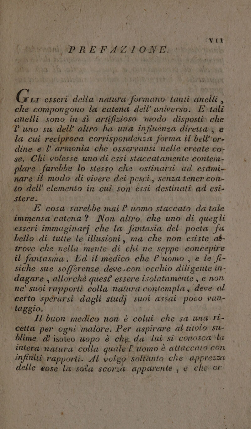 vani DA E FALLON» i 7 diga esseri della natura. formano tanti anelli ,. che compongono la catena dell’ universo. E\talî anelli sono in sì artifizioso ‘modo disposti» che uno su dell’ altro ha una infiuenza diretta; € la cui reciproca corrispondenza forma il bellor» dine e l’ armonia che osservansi nelle create co- se. Chi volesse uno di essi staccatamente contem» plare farebbe lo stesso che ostinarsi ad esami nare il modo di vivere dei pesci, senza tener con» to dell’ elemento in cui son' essi destinati ad esi- stere. | ;.. E cosa sarebbe mail’ uomo staccato da tale immensa'‘catena? Non altro, che uno di quegli esseri immaginarj ‘che la fantasia del poeta fa bello di tutte le illusioni, ma che non esiste at- trove che nella ‘mente di chi ne seppe concepire il fantasma. Ed il medico che l'uomo , e le fi- siche sue sofferenze deve.con occhio diligente in- dagare , allorchè quest essere isolatamente , e non ne' suoi rapporti colla natura contempla, deve al cefto sperarsi dagli siudj suoi assai poco van- \taggio. ) | Zl buon medico non è colui che sa una ri- cetta per ogni malore. Per aspirare al titolo su- blime d? isoteo uopo è che. da lui si conosca la intera: natura colla quale l’uomo è attaccato con infiniti rapporti. AL volgo soltanto che apprezza delle eose la sola scorza apparente , e che or-