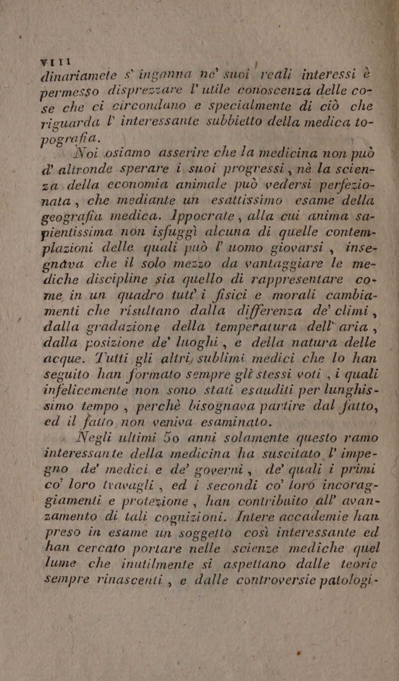 vWIIL dinariamete s° inganna ne’ suoi vedi interessi è permesso disprezzare l’ utile conoscenza delle co- se che ci circondano e specialmente di ciò che riguarda LV’ interessante subbietto della medica t0- pORTARA: &gt;) | N A Noi osiamo asserire che la medicina non può d’ alironde sperare i.suoi progressi nè la scien- za. della economia animale può vedersi perfezio- nata, che mediante un esattissimo esame della geografia medica. Ippocrate , alla cui anima sa- pientissima non isfuggì alcuna di quelle contem- plazioni delle quali può l’uomo giovarsi , inse- gnava che il solo mezzo da vantaggiare le me- diche discipline sia quello di rappresentare co- me in un quadro tutti fisici e morali cambia- menti che risultano dalla differenza de’ climi, dalla gradazione della temperatura dell'aria , dalla posizione de’ luoghi, e della natura delle acque. Tutti gli altri, sublimi medici che lo han seguito han formato sempre gli stessi voti , i quali infelicemente non sono stati esauditi per lunghis- simo tempo , perchè bisognava partire dal fatto, ed il fato non veniva esaminato... © Negli ultimi do anni solamente questo ramo interessante della medicina ha suscitàto |’ impe- gno de’ medici e de’ governi, de’ quali î primi co' loro travagli, ed i secondi co’ lorò incorag- giamenlti e protezione, han contribuito all’ avan- zamento di tali cognizioni. Intere accademie han preso in esame un soggetto così interessante ed han cercato portare nelle scienze mediche quel lume che inutilmente si aspettano dalle teorie sempre rinascenti, e dalle controversie patologi-