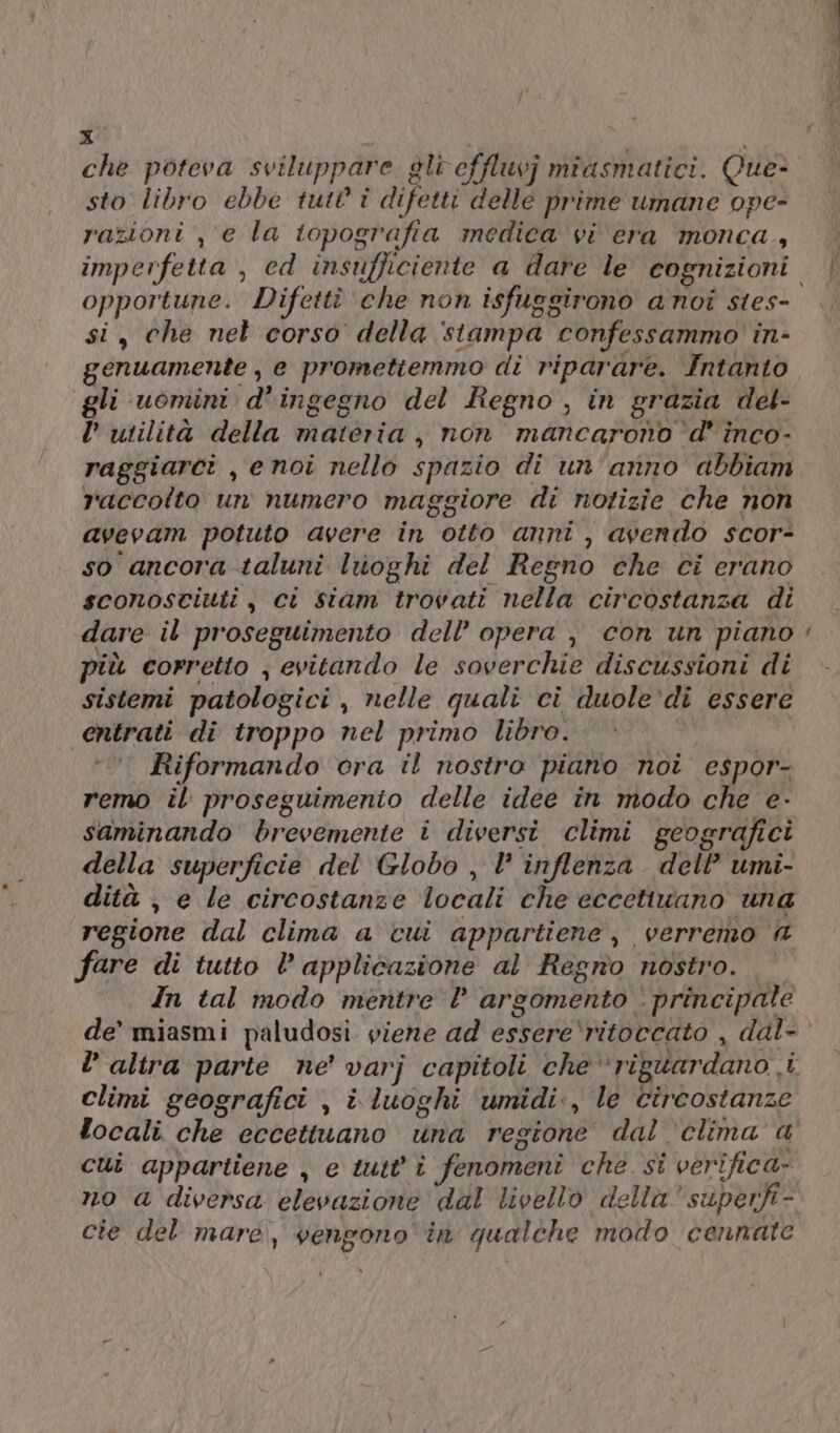 che poteva sviluppare gli effluvj miasmatici. Que- sto libro ebbe tutt î difetti delle prime umane ope- razioni , e la topografia medica vi era monca., opportune. Difettî ‘che non isfuggirono anoi stes- si, che nel corso della stampa confessammo in- genuamente , e promettemmo di riparare. Intanto gli uomini d'ingegno del Regno , in grazia del- l’ utilità della materia, non mancarono d' inco- raggiarci , enoi nello spazio di un'anno abbiam raccolto un numero maggiore di notizie che non avevam potuto avere in otto anni , avendo scor- so ancora taluni luioghi del Regno che ci erano sconosciuti, ci siam trovati nella circostanza di dare il proseguimento dell’ opera , con un piano più corretto ; evitando le soverchie discussioni di sistemi patologici, nelle quali ci duole‘di essere entrati di troppo nel primo libro. pn Riformando ora il nostro piano noi espor- remo il proseguimento delle idee in modo che e- saminando brevemente i diversi climi geografici della superficie del Globo , inflenza dell’ umi- dità , e le circostanze locali che eccetiuano una regione dal clima a cui appartiene, verremo @ fare di tutto l applicazione al Regno nostro. © In tal modo mentre l argomento ‘ principale = climi geografici , i. luoghi ‘umidi., le circostanze focali che eccettuano una regione dal ‘clima a cui appartiene , e tutt'î fenomeni che si verifica. cte del mare, vengono in qualche modo cennate