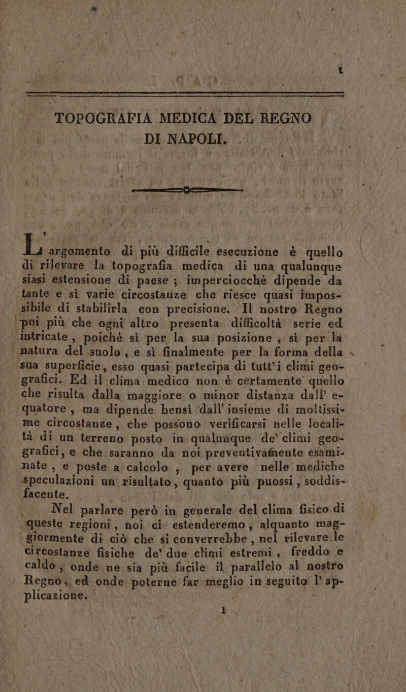 = cent ra ri TOPOGRAFIA MEDICA DEL REGNO DI NAPOLI. | Es \ , ; : t L argomento di più difficile esecuzione è quello di rilevare la topografia medica di una qualunque siasi estensione di paese ; imperciocchè dipende da tante e sì varie circostanze che riesce quasi impos- sibile di stabilirla con precisione. Il nostro Regno ‘poi più che ogni altro presenta difficoltà serie ed intricate , poichè sì per la sua posizione ; sì per la ‘natura del suolo, e. sì finalmente per la forma della sua superficie, esso quasi partecipa di tutt’i climi geo-. grafici. Ed il clima medico non è certamente quello | che risulta dalla maggiore o minor distanza dall’ e- quatore , ma dipende bensì ‘dall'insieme di moltissi- me circostanze, che possono verificarsi nelle locali» tà di un terreno posto ‘in qualunque de’ climi geo= grafici; e che saranno da noi preventivamente esami- nate, e poste a calcolo ;, per avere. nelle mediche ‘speculazioni un risultato, quanto più puossi , soddis-. facente. ni i | |. Nel parlare però in generale del clima fisico di queste regioni, noi ci. estenderemo ; alquanto mag- circostanze fisiche de’ due climi estremi, freddo e caldo ; onde ne sia più facile il parallelo al nostro ‘ Regno, ed onde poterne far meglio in seguito’ l' ap- plicazione. } è D