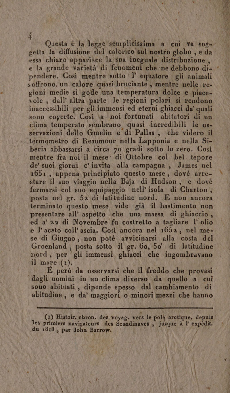 getta la diffusione del calorico sul nostro globo , e da essa chiaro ‘apparisce la sua ineguale distribuzione, e la grande ‘varietà di fenomeni che /ne debbono di+ ‘pendere. Così mentre sotto! l’ equatore gli animali soffrono, un calore quasi bruciante , mentre nelle. re- gioni medie si gode una temperatura dolce e piace- vole , dall’ altra parte le regioni polari si rendono inaccessibili per gli immensi ed eterni ghiacci da’ quali sono coyerte. Così \a. noi fortunati abitatori di un clima temperato sembrano. quasi incredibili le os- servazioni dello Gmelin e di Pallas, che videro il termometro di Reaumour nella Lapponia e nella Si- beria abbassarsi a circa 70 gradi sotto lo zero. Così mentre fra noi il mese: di Ottobre col bel. tepore de’ suoi giorni c’ invita. alla campagna , James nel 1651, appena principiato questo mese, dovè arre- stare il suo viaggio nella Baja di Hudson, e dovè fermarsi col suo equipaggio nell’ isola di Charton, posta nel gr. 52 di latitudine nord. E non ancora terminato questo mese vide già il bastimento non presentare all’ aspetto \che una massa di ghiaccio, ed a' 22 di Novembre fu costretto a tagliare l’ olio e l’aceto coll’ ascia. Così ancora nel 1652, nel me- Groenland , posta sotto ‘il gr. 60, bo di latitudine nord, per gli immensi, ghiacci che ingombravano il mare (1). | và però da osservarsi che il freddo che ‘provasi ‘dagli uomini ‘in un clima diverso da quello a. cui abitudine, e da’ maggiori o minori mezzi che hanno les primiers navigateurs des Scandinayes , jukque à 1’ expédit. du 1818, par John Barrow. | SÉ