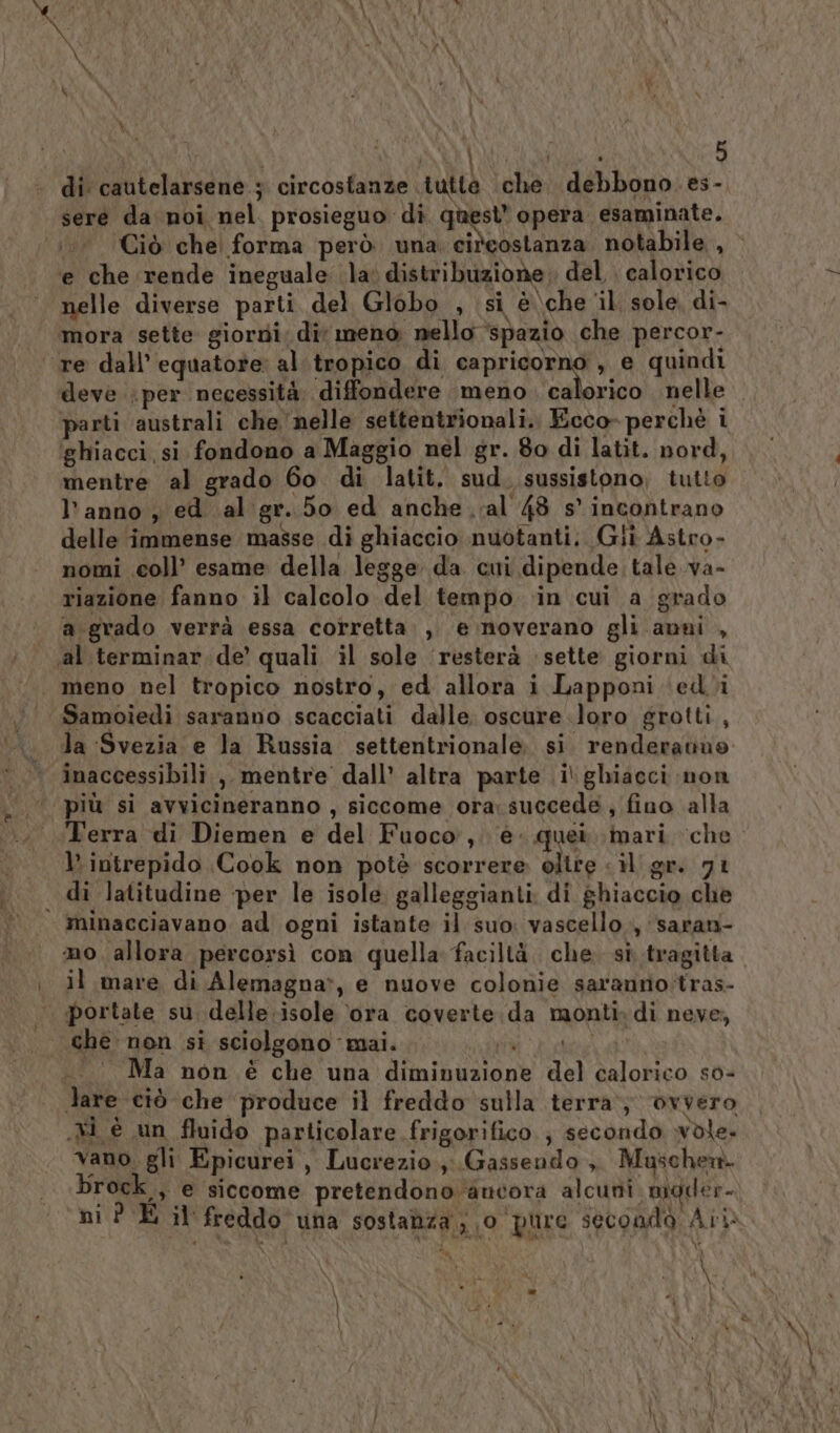 di cautelarsene ; circostanze tutte che. debbono. es- sere da noi nel. prosieguo di Liegi opera esaminate. .. Ciò che forma però una cideostanza, notabile , e che rende ineguale la; distribuzione del. calorico nelle diverse parti del Globo , si è\che il sole, di- mora sette giorzdi. dit meno nello ‘spazio che percor- ‘re dall'equatore al.tropico di capricorno , e quindi deve per necessità, diffondere meno unici nelle parti australi che nelle settentrionali. Ecco- perchè i ghiacci,si fondono a Maggio nel gr. 80 di latit. nord, mentre al grado 60. di latit. sud. sussistono, tutto l’anno , ed al gr. 50 ed anche val 48 s'incontrano delle immense masse di ghiaccio nuotanti. Gili Astro- nomi coll’ esame della legge da cui dipende tale va- riazione fanno il calcolo del tempo ‘in cui a grado a.grado verrà essa corretta. ,, e noverano gli anni , «al. terminar de’ quali il sole ‘resterà sette giorni di . meno nel tropico nostro, ed allora i Lapponi ‘(ed’%i Samoiedi saranno scacciati dalle. oscure loro grotti , la Svezia e la Russia settentrionale. si. renderattuo inaccessibili ,. mentre dall’ altra parte i ghiacci non più si avvicineranno, siccome ora; succede, fino alla ‘Terra di Diemen e del Fuoco, è. quei mari che l intrepido Cook non potè scorrere olire &lt; il gr. 71 . di latitudine per le isole. galleggianti. di ghiaccio che minacciavano ad ogni istante il suo: vascello, ‘sarati- mo allora percorsì con quella faciltà. che. si tragitta il mare di Alemagna&gt;, e nuove colonie saranno:tras- portate su. delle:isole ora coverte da monti. di neve, che non si sciolgono mai. ESIRPARI RATE | Ma non è che una diminuzione del calorico so- lare ciò che produce il freddo sulla terra; ovvero Xi è un fluido particolare frigorifico } secondo wdle. vano. gli Epicurei, Lucrezio ,;.Gassendo , Muschern. broc. ;&gt; € siccome pretendono ancora alcuni. mader- ‘ni? E il freddo una sostanza ,,0 pure seconda Ari LIA è } =