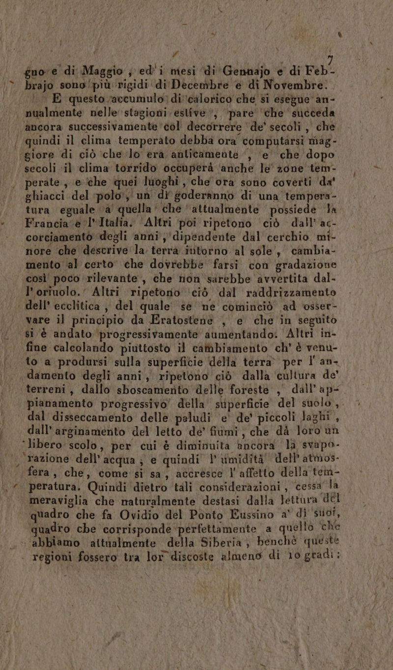” | ACI pi | d9 guore di Maggio ; ed'i mesi ‘di Gennajo e di Feb- brajo sono/più rigidi di Decembre e di Novembre. .. E questo accumulo) di calorico che si esegue: an- nualmente nelle stagioni estive, ‘pare’ che succeda ‘ancora successivamente col decorrere ‘de’ secoli, che ‘giore di ciò ‘che lo era anticamente ‘, ‘e’ che dopo ‘secoli ‘il clima torrido occuperà ‘anche le' zone tem- perate, e (the quei luoghi, che ora sono coverti ‘da' ghiacci del polo’, un di goderanno di una tempera- tura eguale a quella‘ che ‘attualmente possiede la Francia e Italia. ‘Altri poi ripetono ‘ciò dall’ac- corciamentòo degli anni dipendente dal cerchio mi- nore che descrive la. terra ititorno al sole, cambia- mento al certo che dovrebbe farsi con gradazione così' poco ‘rilevante, che non sarebbe avvertita dal- loriuolo.' Altri ripetonio ‘ciò dal raddrizzamento. dell’ ecclitica , del quale sé ne cominciò ad osser- vare il principio da Eratostene , e che in seguito fine calcolando piuttosto il cambiamento ch' è venu- to a prodursi sulla superficie della terra» per l' an- damento degli anni, ripetono ciò dalla cultura de' terreni, dallo sboscamento delle foreste , dall’ ap- pianamento progressivo’ della superficie del suolo, dall’ arginamento del letto de’ fiimi, che dà loro un ‘libero scolo, per cui è diminuita ancora la svapo- fera, che, come si sa, accresce l'affetto della tem- meraviglia che naturalmente destasi dalla Jettura del quadro che fa Ovidio del Ponto Eussino a' di Put, quadro che corrisponde perfettamente a quello che ‘abbiamo ‘attialmente della Siberia, benché queste } |
