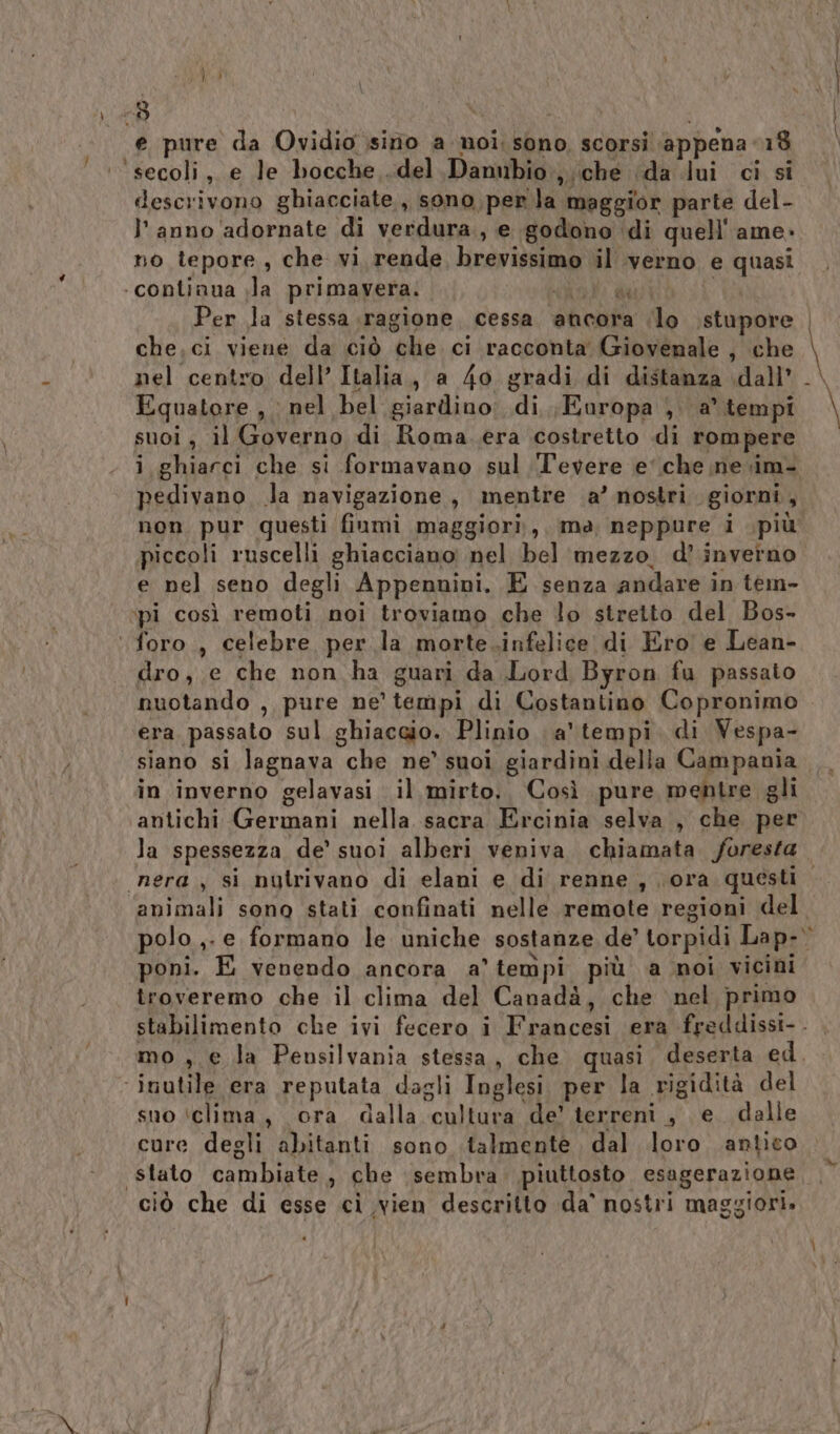 } fi \ ca i e pure da Ovidio sino a noi; sono, scorsi ‘appena 18 descrivono ghiacciate, sono per la maggior parte del- l'anno 'adornate di verdura., e godono di quell''ame» no tepore, che vi rende brevissimo il verno e quasi ‘continua ;la primavera. co dati i” Per la stessa ragione, cessa ancora lo stupore che.ci viene da ciò che ci racconta Giovenale , che nel centro dell’ Italia, a 4o gradi di distanza dall’ Equatore , : nel bel giardino; di, Europa ,. a’ tempi suoi , il Governo di Roma..era costretto di rompere pedivano la navigazione, mentre ‘a’ nostri. giorni, non pur questi fiumi maggiori, ma neppure i più piccoli ruscelli ghiacciano: nel bel mezzo. d’ inverno e nel seno degli Appennini. E senza andare in tem- ‘pi così remoti noi troviamo che lo stretto del Bos- dro, e che non ha guari da Lord Byron fu passato o Siri \ era, passato sul ghiaccio. Plinio a’ tempi di Vespa- in inverno gelavasi il mirto. Così pure mentre gli antichi Germani nella sacra Ercinia selva , che per la spessezza de’ suoi alberi veniva chiamata foresta animali sono stati confinati nelle remote regioni del polo ,- e formano le uniche sostanze de’ torpidi Lap- poni. E venendo ancora a’ tempi più a noi vicini troveremo che il clima del Canadà, che nel primo mo , € la Peusilvania stessa, che quasi deserta ed suo ‘clima, ora dalla cultura de’ terreni, e. dalle cure degli abitanti sono talmente dal loro antico stato cambiate, che sembra piuttosto esagerazione ciò che di esse cì vien descritto da° nostri maggiori»