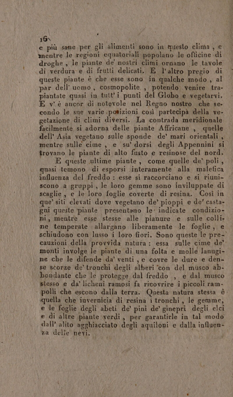 16% i | hs) e più sane per gli alimenti sono in tuesto clima , e mnentre le regioni equatoriali popolano le officine di droghe , le piante de' nostri climi ornano le tavole di verdura e di frutti delicati. E l’altro pregio di queste piante è che esse sono in qualche modo , al par dell’uomo, cosmopolite. , potendo venire tra- piantate quasi in tutti punti del Globo e vegetarvi. E v'è ancor di notevole nel Regno nostro che se» condo le sue varie .posizioni così partecipà della ve- getazione di climi diversi. La contrada meridionale facilmente si adorna delle piante Affricane , quelle dell’ Asia vegetano sulle sponde de’ mari orientali , mentre sulle cime , e su’ dorsi degli Appennini si trovano le piante di alto fusto e resinose del nord. E queste ultime piante, come quelle de’ poli, quasi temono di esporsi \interamente ' alla malefica influenza del freddo : esse si raccorciano e si riuni- sconò a gruppi, le loro gemme sono inviluppate di scaglie, e le loro foglie coverte di resina. Così in que’ siti elevati dove vegetano de’ pioppi e de’ casta- gni queste ‘piante presentano le indicate condizio- ni, mentre esse stesse alle pianure e sulle colli. me temperate allargano liberamente le foglie, e schiudono con lusso i loro fiori. Sono queste le pre- cauzioni della ‘provvida natura: essa sulle cime de’ monti involge le piante di una folta e molle lanugi- ne che le difende da’ venti, e covre le dure e den- se storze de’ tronchi degli alberi con del musco ab- bondante che le protegge dal freddo ., e dal musco stesso e da’ licheni ramosi fa ricovrire i piccoli ram- polli che escono dalla terra. Questa natura stessa è. e le foglie degli abeti de’ pini de’ ginepri degli elci e di altre piante verdi, per garantirle in tal modo dall’ alito agghiacciato degli aquiloni e dalla influen- za delle nevi. 00 od / Ù